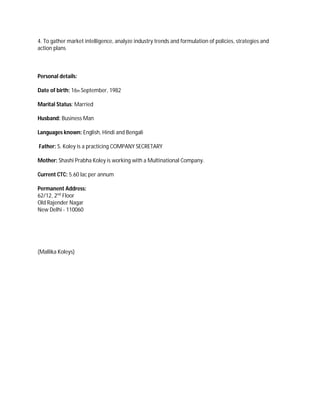 4. To gather market intelligence, analyze industry trends and formulation of policies, strategies and
action plans
Personal details:
Date of birth: 16th September, 1982
Marital Status: Married
Husband: Business Man
Languages known: English, Hindi and Bengali
Father: S. Koley is a practicing COMPANY SECRETARY
Mother: Shashi Prabha Koley is working with a Multinational Company.
Current CTC: 5.60 lac per annum
Permanent Address:
62/12, 2nd
Floor
Old Rajender Nagar
New Delhi - 110060
(Mallika Koleys)
 