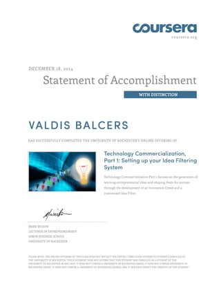 coursera.org
Statement of Accomplishment
WITH DISTINCTION
DECEMBER 18, 2014
VALDIS BALCERS
HAS SUCCESSFULLY COMPLETED THE UNIVERSITY OF ROCHESTER'S ONLINE OFFERING OF
Technology Commercialization,
Part 1: Setting up your Idea Filtering
System
Technology Commercialization Part 1 focuses on the generation of
winning entrepreneurial ideas and shaping them for success
through the development of an Innovation Creed and a
customized Idea Filter.
MARK WILSON
LECTURER IN ENTREPRENEURSHIP
SIMON BUSINESS SCHOOL
UNIVERSITY OF ROCHESTER
PLEASE NOTE: THE ONLINE OFFERING OF THIS CLASS DOES NOT REFLECT THE ENTIRE CURRICULUM OFFERED TO STUDENTS ENROLLED AT
THE UNIVERSITY OF ROCHESTER. THIS STATEMENT DOES NOT AFFIRM THAT THIS STUDENT WAS ENROLLED AS A STUDENT AT THE
UNIVERSITY OF ROCHESTER IN ANY WAY. IT DOES NOT CONFER A UNIVERSITY OF ROCHESTER GRADE; IT DOES NOT CONFER UNIVERSITY OF
ROCHESTER CREDIT; IT DOES NOT CONFER A UNIVERSITY OF ROCHESTER DEGREE; AND IT DOES NOT VERIFY THE IDENTITY OF THE STUDENT."
 