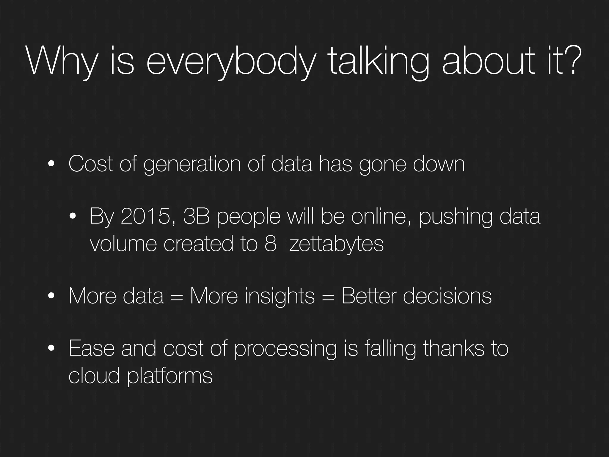 Why is everybody talking about it?
• Cost of generation of data has gone down
• By 2015, 3B people will be online, pushing data
volume created to 8 zettabytes
• More data = More insights = Better decisions
• Ease and cost of processing is falling thanks to
cloud platforms
 