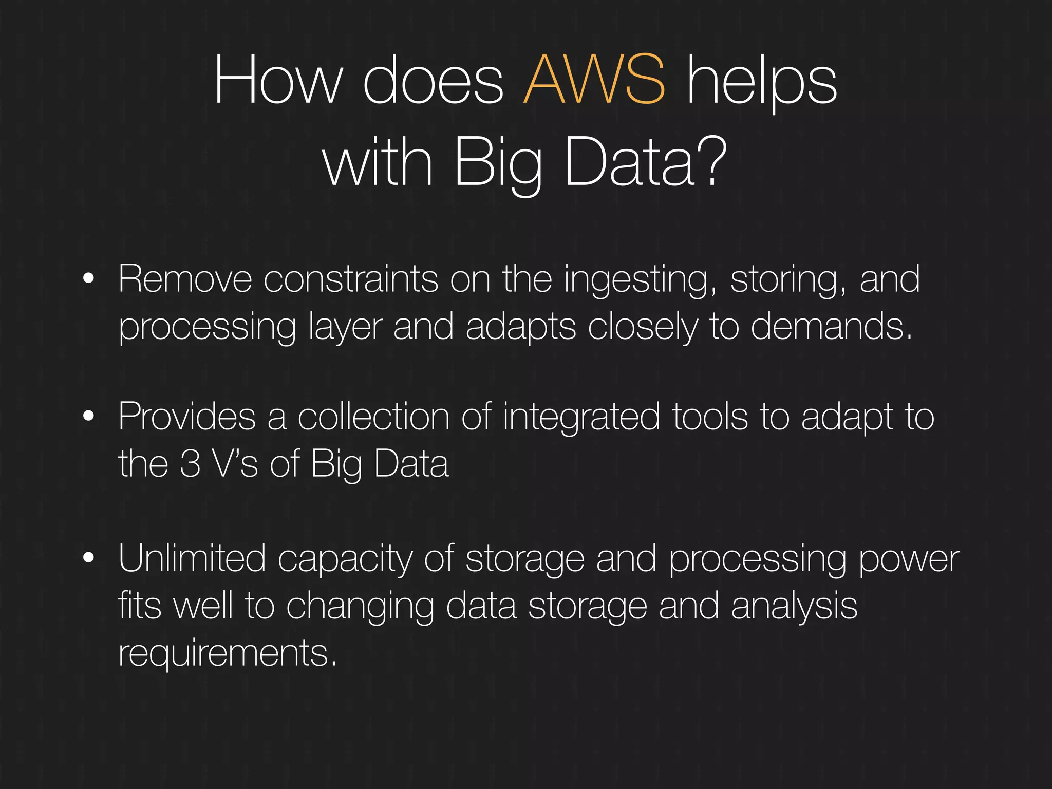 How does AWS helps
with Big Data?
• Remove constraints on the ingesting, storing, and
processing layer and adapts closely to demands.
• Provides a collection of integrated tools to adapt to
the 3 V’s of Big Data 
• Unlimited capacity of storage and processing power
ﬁts well to changing data storage and analysis
requirements.
 