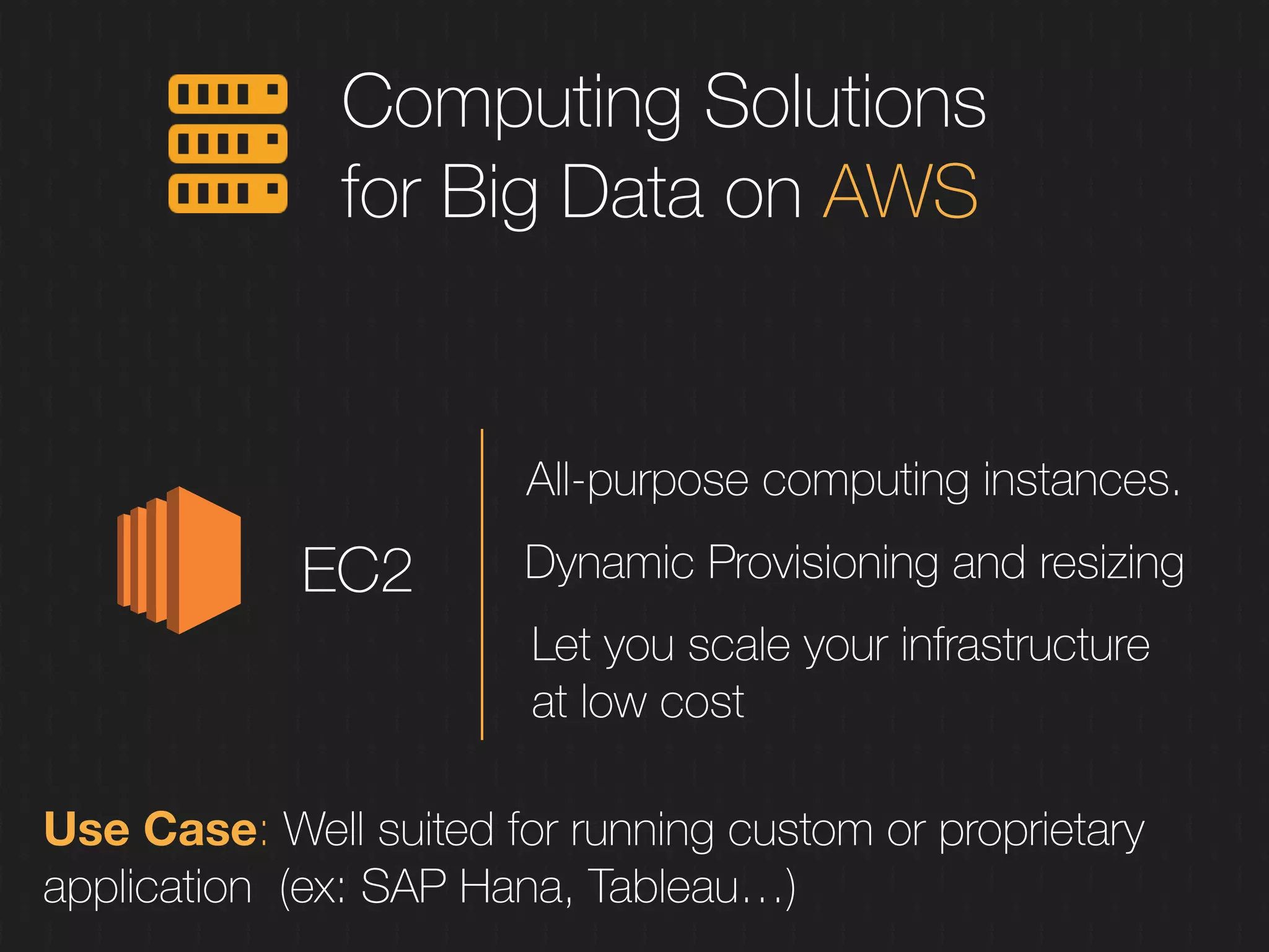 Computing Solutions
for Big Data on AWS
EC2
All-purpose computing instances.
Dynamic Provisioning and resizing
Let you scale your infrastructure
at low cost
Use Case: Well suited for running custom or proprietary
application (ex: SAP Hana, Tableau…)
 