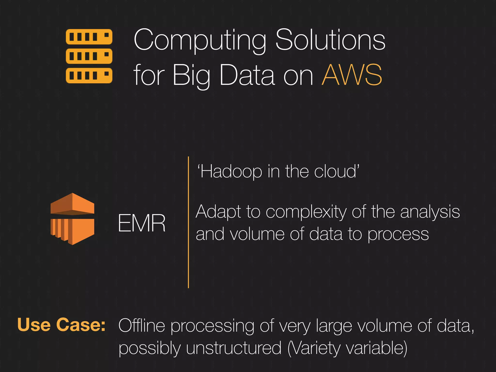 Computing Solutions
for Big Data on AWS
EMR
‘Hadoop in the cloud’
Adapt to complexity of the analysis
and volume of data to process
Use Case: Oﬄine processing of very large volume of data,
possibly unstructured (Variety variable)
 
