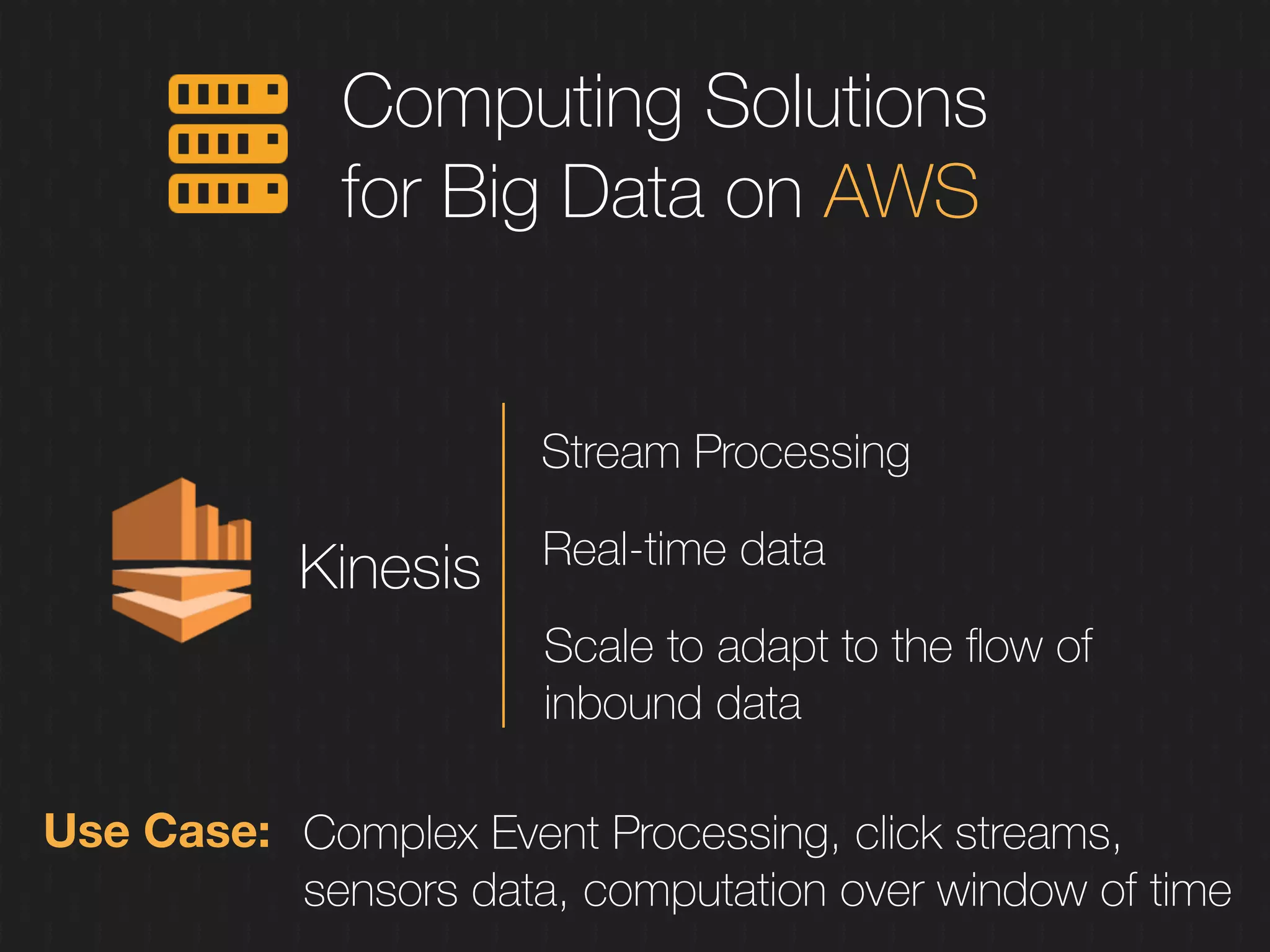 Computing Solutions
for Big Data on AWS
Kinesis
Stream Processing
Real-time data
Scale to adapt to the ﬂow of
inbound data
Use Case: Complex Event Processing, click streams,
sensors data, computation over window of time
 