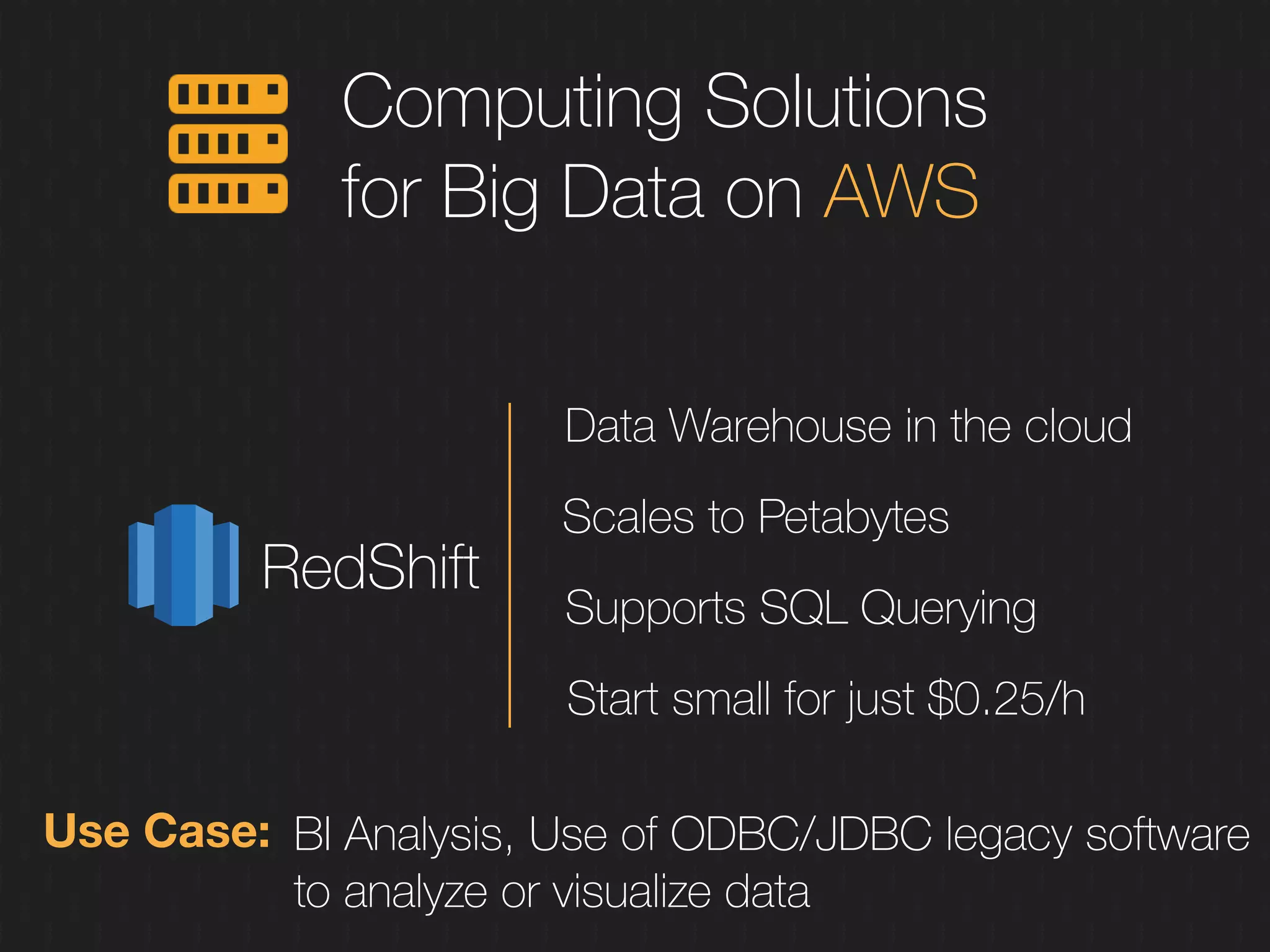 Computing Solutions
for Big Data on AWS
RedShift
Data Warehouse in the cloud
Scales to Petabytes
Supports SQL Querying
Start small for just $0.25/h
Use Case: BI Analysis, Use of ODBC/JDBC legacy software
to analyze or visualize data
 