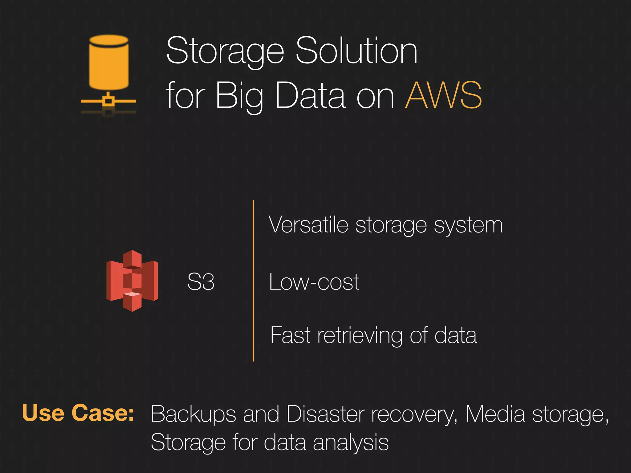 Storage Solution
for Big Data on AWS
S3
Use Case: Backups and Disaster recovery, Media storage,
Storage for data analysis
Versatile storage system
Low-cost
Fast retrieving of data
 