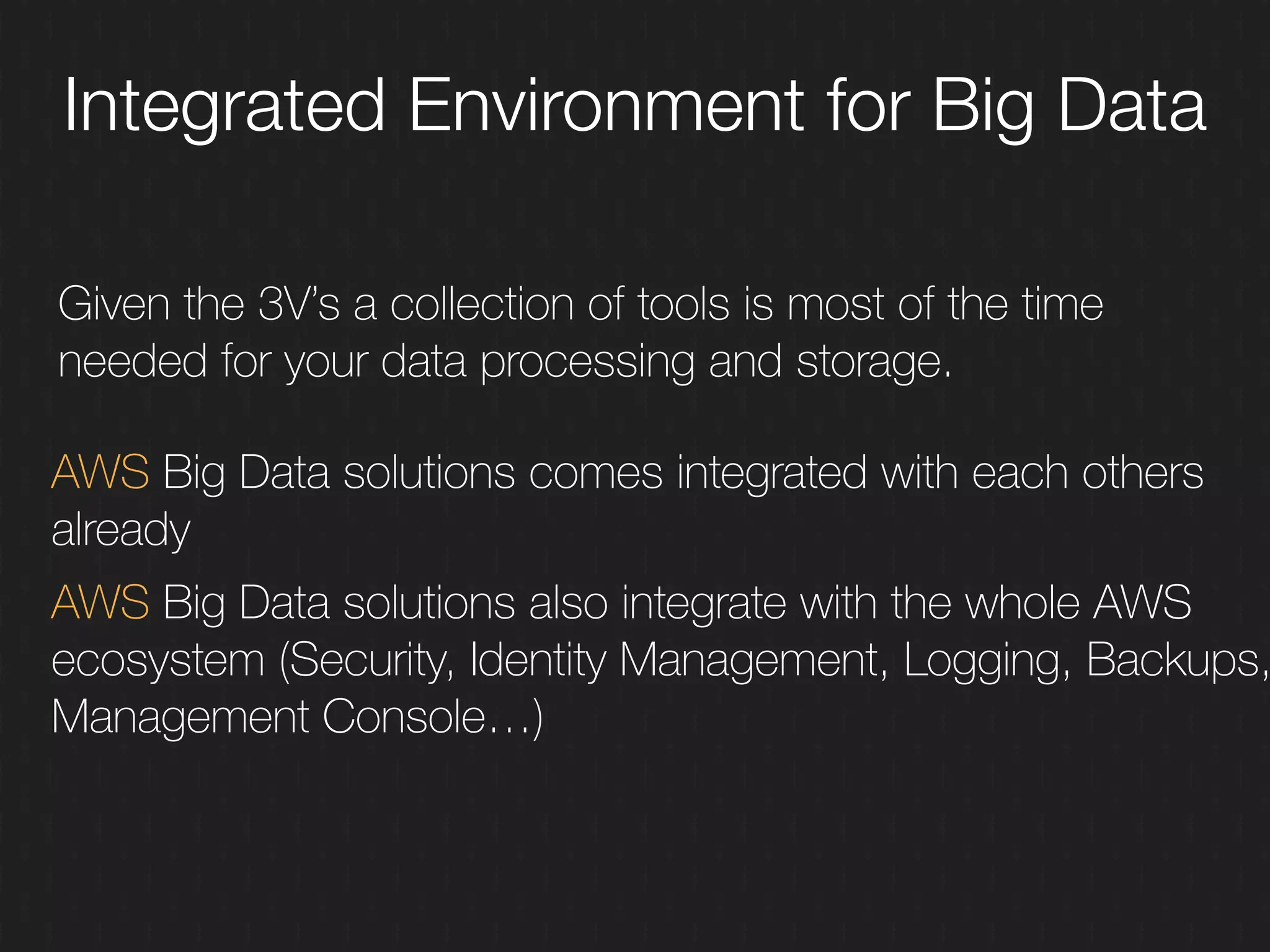 Given the 3V’s a collection of tools is most of the time
needed for your data processing and storage.
Integrated Environment for Big Data
AWS Big Data solutions comes integrated with each others
already
AWS Big Data solutions also integrate with the whole AWS
ecosystem (Security, Identity Management, Logging, Backups,
Management Console…)
 