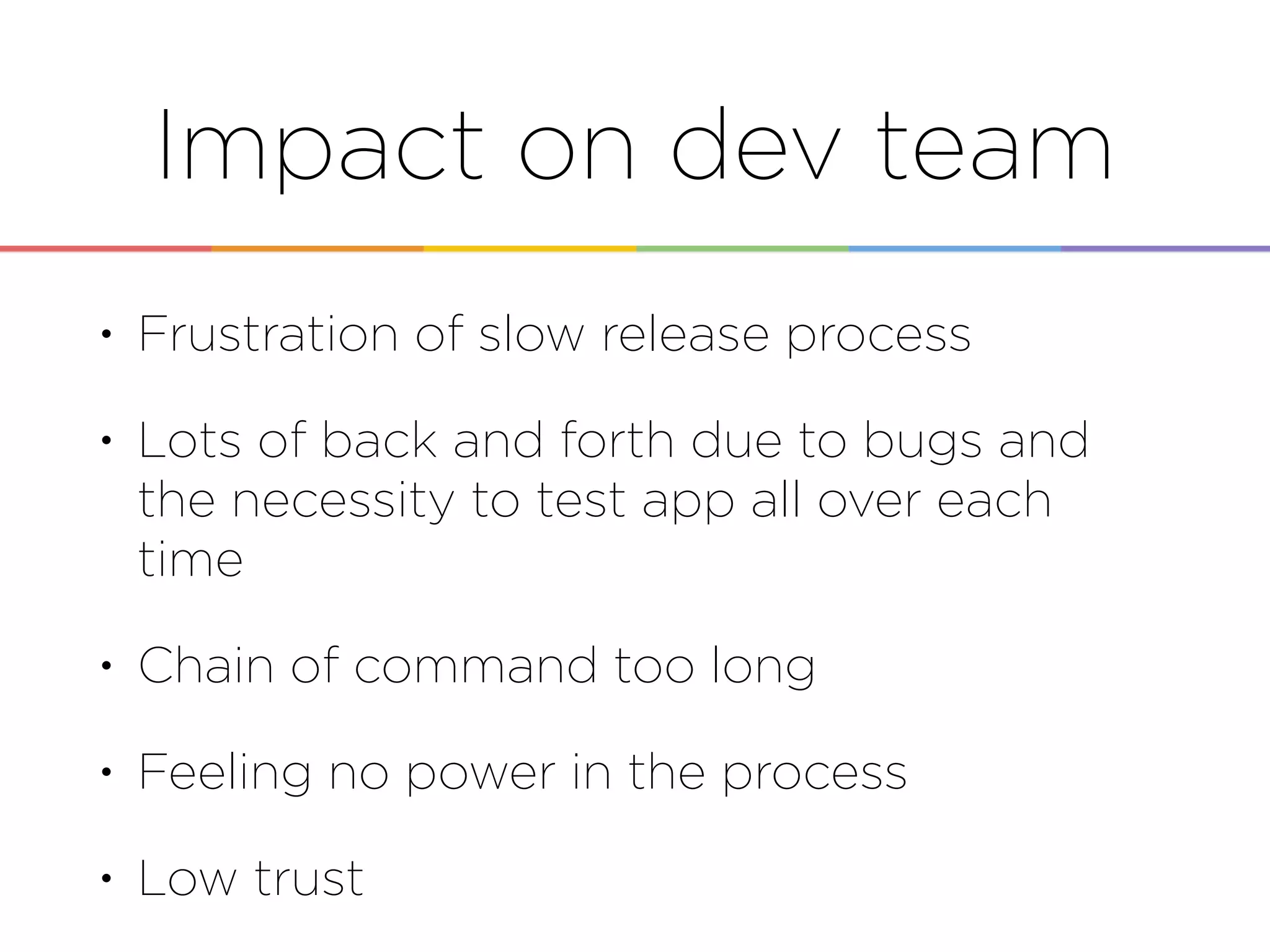 Impact on dev team
• Frustration of slow release process
• Lots of back and forth due to bugs and
the necessity to test app all over each
time
• Chain of command too long
• Feeling no power in the process
• Low trust
 