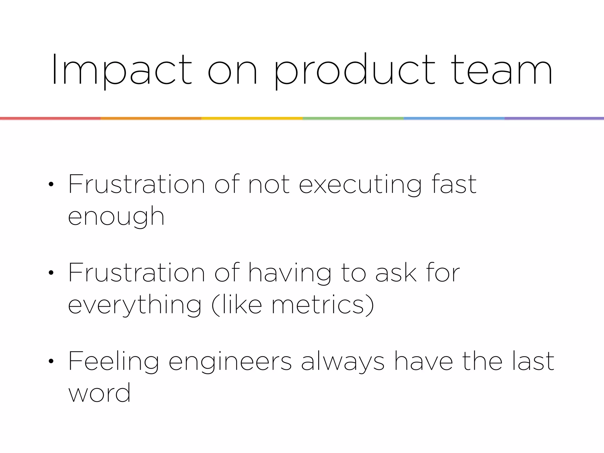 Impact on product team
• Frustration of not executing fast
enough
• Frustration of having to ask for
everything (like metrics)
• Feeling engineers always have the last
word
 