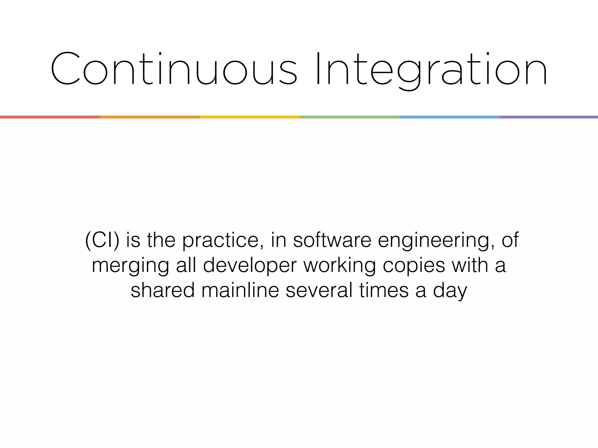 Continuous Integration
(CI) is the practice, in software engineering, of
merging all developer working copies with a
shared mainline several times a day
 