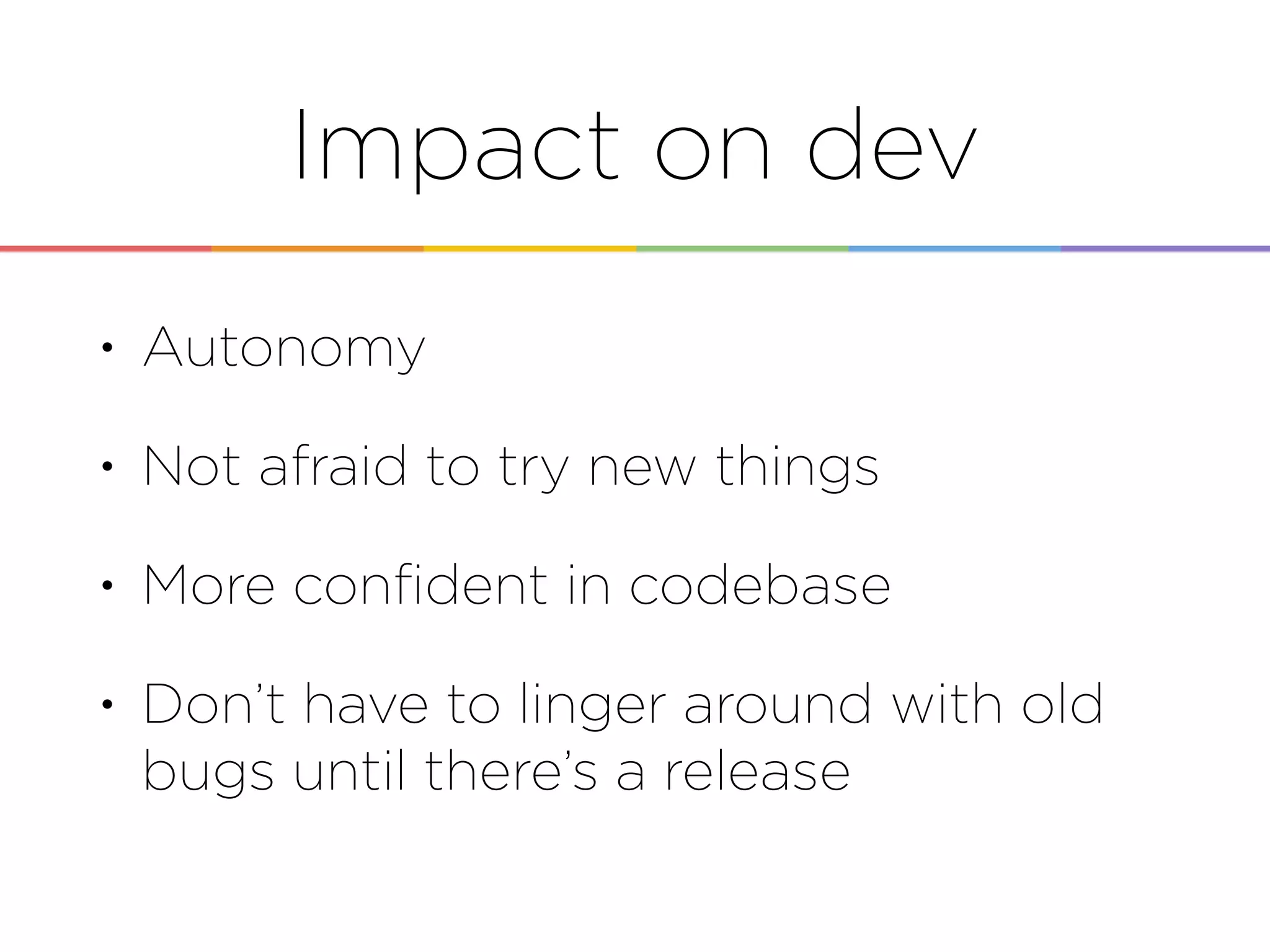 Impact on dev
• Autonomy
• Not afraid to try new things
• More conﬁdent in codebase
• Don’t have to linger around with old
bugs until there’s a release
 