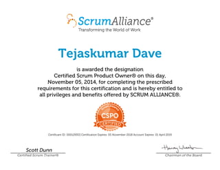 Tejaskumar Dave
is awarded the designation
Certified Scrum Product Owner® on this day,
November 05, 2014, for completing the prescribed
requirements for this certification and is hereby entitled to
all privileges and benefits offered by SCRUM ALLIANCE®.
Certificant ID: 000129353 Certification Expires: 05 November 2018 Account Expires: 01 April 2019
Scott Dunn
Certified Scrum Trainer® Chairman of the Board
 