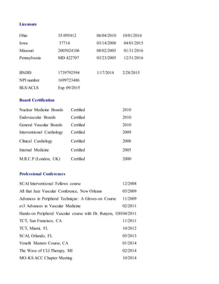 Licensure 
Ohio 35.095412 06/04/2010 10/01/2016 
Iowa 37714 03/14/2008 04/01/2015 
Missouri 2005024106 08/02/2005 01/31/2016 
Pennsylvania MD 422707 03/23/2005 12/31/2016 
BNDD 1739792594 1/17/2014 2/28/2015 
NPI number 1699723486 
BLS/ACLS Exp 09/2015 
Board Certification 
Nuclear Medicine Boards Certified 2010 
Endovascular Boards Certified 2010 
General Vascular Boards Certified 2010 
Interventional Cardiology Certified 2009 
Clinical Cardiology Certified 2008 
Internal Medicine Certified 2005 
M.R.C.P (London, UK) Certified 2000 
Professional Conferences 
SCAI Interventional Fellows course 12/2008 
All that Jazz Vascular Conference, New Orleans 05/2009 
Advances in Peripheral Technique: A Gloves-on Course 11/2009 
ev3 Advances in Vascular Medicine 02/2011 
Hands-on Peripheral Vascular course with Dr. Runyon, OH 04/2011 
TCT, San Francisco, CA 11/2011 
TCT, Miami, FL 10/2012 
SCAI, Orlando, FL 05/2013 
Venefit Masters Course, CA 01/2014 
The Wave of CLI Therapy, MI 02/2014 
MO-KS ACC Chapter Meeting 10/2014 
 