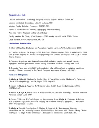 Administrative Role 
Director Interventional Cardiology Program Moberly Regional Medical Center, MO 
Member Credentials Committee, MRMC, Moberly, MO 
Member Quality Initiative Committee, MRMC, MO 
Fellow SCAI (Society of Coronary Angiography and Intervention) 
Associate Fellow American College of cardiology 
Faculty member for Primary Care Reports, a CME activity by AHC media 2010- Present 
Chief Resident, UPMC McKeesport 2003-04 
International Presentations 
1) Effect of Stun Gun Discharges on Pacemaker Function. AHA APS.48.3a, November 2008. 
2) "Cardiac Safety of the Stinger S-200 Stun Gun" Abstract number 2071. CARDIOSTIM 2008. 
16th World Congress in Cardiac Electrophysiology and Cardiac Techniques, June 2008 at French 
Riveria, France. 
3) Outcomes in patients with abnormal myocardial perfusion imaging and normal coronary 
angiogram. Featured presentation at The Society of Nuclear Medicine Meeting, June 2008. 
4) Troponin, “how high is too high” and cumulative value of biomarkers in predicting short term 
mortality. Abstract presented at The World Congress, Vancouver, Canada. July 2007. 
Published Bibliography 
1) Khaja A, Flaker G. “Bachman’s Bundle: Does It Play A Role in atrial Fibrillation”. Pacing and 
Clinical Electrophysiology; Vol 28, August 2005: Page 855. 
2) Gosavi S, Khaja A, Aggarwal K. “Syncope with a Twist”. J Am Soc Echocardiog 2006; 
19:1529.e1-e3. 
3) Abraar A, Khaja A, Best J."BNP: A Novel Addition to Ante-natal Screening". Resident and Staff 
Physician journal, April 2007. 
4) Dresser T, Delcour K, Chockalingam A, Kuppuswamy S and Khaja A. “Outcomes in Patients 
With Abnormal Myocardial Perfusion Imaging and Normal Coronary Angiogram”. J Nucl Med. 
2008; 49 (Supplement 1):128P. 
5) Khaja A, Garg G, Govindarajan G, Madsen R, Aggarwal K. “Percutaneous Coronary 
Intervention and the Use of Glycoprotein IIb/IIIa Inhibitors in Patients with Chronic Kidney Disease 
on Dialysis – a Single Center Experience”. Hemodialysis International 2008; 12:S2-S8. 
 