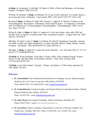 6) Khaja A, Govindrajan G, McDaniel W, Flaker G. Effect of Stun Gun Discharges on Pacemaker 
Function. Circulation 2008;118:s-592. 
7) Nusair M, Abuzetun J, Khaja A, Dohrmann M. A case of aortic dissection in a cocaine abuser: a 
case report and review of literature. Cases Journal 2008, 1:369. doi:10.1186/1757-1626-1-369. 
8) Garg R, Khaja A, Madsen R, Alpert MA, Tejwani L, Aggarwal K. Observer Variation in the 
Echocardiographic Measurement of Maximum Atrial Septal Excursion: A Comparison of M-Mode 
with Two-Dimensional or Transesophageal Echocardiography. Echocardiography 2009, Vol 26, 
Nov, Pages 1122-26. 
9) Garg R, Singh A, Khaja A, Martin A, Aggarwal K. How does volume status affect BNP and 
troponin levels as markers of cardiovascular status in peritoneal dialysis?. Congest Heart Fail. 2009 
Sep-Oct; 15(5):240-4. 
10) Fisher JP, Ogoh S, Junor C, Khaja A, Northrup M, Fadel PJ. Spontaneous baroreflex measures 
are unable to detect age-related impairments in cardiac baroreflex function during dynamic exercise 
in humans. Exp Physiol. 2009 Apr;94(4):447-58. Epub 2009 Jan 12. 
11) Singh A, Khaja A, Alpert M. Cocaine and Aortic Dissection. Vasc Med April 2010 15: 127-133, 
doi:10.1177/1358863X09358749. 
12) Khaja A, Wayne McDaniel, Greg Flaker “Cardiac Safety of the Conducted Energy Weapon 
Devices in Pigs and Their Effect on Pacemaker Function”. Amer Journ of Emerg Med. 
10.1016/j.ajem.2010.07.007 
13) Khaja A and Adam Ahmed. "Syncope". Primary care Reports, a CME activity sponsored by 
AHC Media. Feb 2011. 
References 
1) Dr. Ahmed Habib: Chief of Medical Staff and Director of Cardiology Services, Moberly Regional 
Medical Center, 1513 Union Avenue Suite 1600, Moberly, MO 65270. 
Phone: 660-651-9251; Fax: 660-2635610; email: cardinvasive@gmail.com 
2) Dr. Joshua Holyoak: Consultant Urologist and Chairman Physician Leadership Committee, Moberly 
Regional Medical Center, Moberly, MO 65270. 
Phone: 573-823-5378 ; email: joshuaholyoak@gmail.com 
3) Dr. James Bacon: Interventional Cardiologist, MedCentral Hospital, Mansfield, OH. 
Phone: (419)571-9875 ; email: james.bacon@ohiohealth.com 
4) Dr. Greg Flaker: Clinical Cardiology Program Director, University of Missouri Columbia, One 
hospital drive, Columbia, MO 65212. Phone: 573-443-3501; Fax: 573-884-7743; email: 
FlakerG@health.missouri.edu 
 