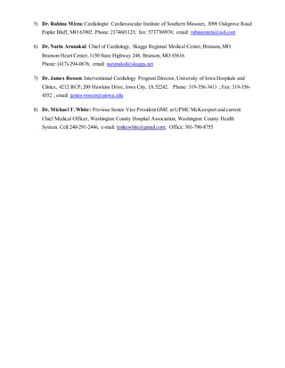 5) Dr. Rubina Mirza: Cardiologist Cardiovascular Institute of Southern Missouri, 3098 Oakgrove Road 
Poplar Bluff, MO 63902. Phone: 2174601123; fax: 5737769976; email: rubinamirza@aol.com 
6) Dr. Narin Arunakul: Chief of Cardiology, Skaggs Regional Medical Center, Branson, MO. 
Branson Heart Center, 1150 State Highway 248, Branson, MO 65616. 
Phone: (417)-294-0676; email: narunakul@skaggs.net 
7) Dr. James Rossen: Interventional Cardiology Program Director, University of Iowa Hospitals and 
Clinics, 4212 RCP, 200 Hawkins Drive, Iowa City, IA 52242. Phone: 319-356-3413 ; Fax: 319-356- 
4552 ; email: james-rossen@uiowa.edu 
8) Dr. Michael T. White: Previous Senior Vice President GME at UPMC McKeesport and current 
Chief Medical Officer, Washington County Hospital Association, Washington County Health 
System. Cell 240-291-2446, e-mail: tmikewhite@gmail.com; Office: 301-790-8755 
