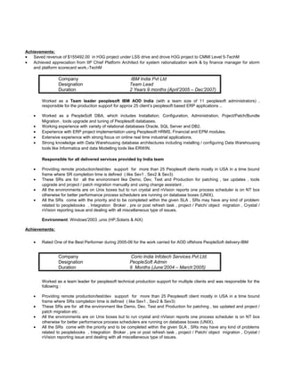 Achievements:
• Saved revenue of $155492.00 in H3G project under LSS drive and drove H3G project to CMMI Level 5-TechM
• Achieved appreciation from IIP Chief Platform Architect for system rationalization work & by finance manager for storm
and platform scorecard work.-TechM
Company IBM India Pvt Ltd
Designation Team Lead
Duration 2 Years 9 months (April’2005 – Dec’2007)
Worked as a Team leader peoplesoft IBM AOD India (with a team size of 11 peoplesoft administrators) ,
responsible for the production support for approx 25 client’s peoplesoft based ERP applications ..
• Worked as a PeopleSoft DBA, which includes Installation, Configuration, Administration, Poject/Patch/Bundle
Migration , tools upgrade and tuning of Peoplesoft databases.
• Working experience with variety of relational databases Oracle, SQL Server and DB2.
• Experience with ERP project implementation using Peoplesoft HRMS, Financial and EPM modules.
• Extensive experience with strong focus on online real time industrial applications.
• Strong knowledge with Data Warehousing database architectures including installing / configuring Data Warehousing
tools like Informatica and data Modelling tools like ERWIN.
Responsible for all delivered services provided by India team
• Providing remote production/test/dev support for more than 25 Peoplesoft clients mostly in USA in a time bound
frame where SR completion time is defined ( like Sev1 , Sev2 & Sev3)
• These SRs are for all the environment like Demo, Dev, Test and Production for patching , tax updates , tools
upgrade and project / patch migration manually and using change assistant .
• All the environments are on Unix boxes but to run crystal and nVision reports one process scheduler is on NT box
otherwise for better performance process schedulers are running on database boxes (UNIX).
• All the SRs come with the priority and to be completed within the given SLA , SRs may have any kind of problem
related to peoplebooks , Integration Broker , pre or post refresh task , project / Patch/ object migration , Crystal /
nVision reporting issue and dealing with all miscellaneous type of issues.
Environment: Windows'2003 ,unix (HP,Solaris & AIX)
Achievements:
• Rated One of the Best Performer during 2005-06 for the work carried for AOD offshore PeopleSoft delivery-IBM
Company Corio India Infotech Services Pvt Ltd.
Designation PeopleSoft Admin
Duration 9 Months (June’2004 – March’2005)
Worked as a team leader for peoplesoft technical production support for multiple clients and was responsible for the
following :
• Providing remote production/test/dev support for more than 25 Peoplesoft client mostly in USA in a time bound
frame where SRs completion time is defined ( like Sev1 , Sev2 & Sev3)
• These SRs are for all the environment like Demo, Dev, Test and Production for patching , tax updated and project /
patch migration etc .
• All the environments are on Unix boxes but to run crystal and nVision reports one process scheduler is on NT box
otherwise for better performance process schedulers are running on database boxes (UNIX).
• All the SRs come with the priority and to be completed within the given SLA , SRs may have any kind of problems
related to peoplebooks , Integration Broker , pre or post refresh task , project / Patch/ object migration , Crystal /
nVision reporting issue and dealing with all miscellaneous type of issues.
 