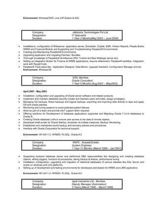 Environment: Windows'2003 ,unix (HP,Solaris & AIX)
Company vMoksha Technologies Pvt Ltd.
Designation IT Specialist
Duration 1 Year 2 Months(May’2003 – June’2004)
• Installations, configuration of Webserver, application server, Scheduler, Crystal, SQR, nVision Reports, People Books
HRMS and Financial Module and Supporting and Troubleshooting Peoplesoft Environments.
• Creating and Maintaining PeopleSoft Environments.
• Upgrading Application and migrating Patches / Bundles.
• Thorough knowledge of PeopleSoft Architecture (PIA, Tuxedo and Bea Weblogic server etc).
• Setting up Integration Broker for Finance & HRMS applications, resume attachment, Peoplesoft workflow, Integration
work with PeopleTools.
• Peoplesoft Tools setup like - Application Designer, Data Mover, Upgrade Assistant, Configuration Manager and etc.
Environment: Windows'2K
Company DISL Mumbai.
Designation Oracle Consultant
Duration 1 Year 9 Months (Aug’2001 – May2003)
April 2001 - May 2003
• Installation, configuration and upgrading of Oracle server software and related products.
• Implement and maintain database security (create and maintain users and roles, assign privileges).
• Managing OS backups, Rman backups and logical backups, exporting and importing data directly to tape and apply
OS and oracle patches.
• Monitoring and tuning systems to avoid potential system failures.
• Work as part of a team and provide 24x7 support when required.
• Offering solutions for Development of database applications supported and Migrating Oracle 7.3.4.4 databases to
Oracle 8i.
• Creating Oracle database Links to ensure user access to the data of remote objects.
• Developed shell scripts for Oracle Startup, shutdown of multiple instances, Backup, Monitoring.
• Established and maintained sound backup and recovery policies and procedures.
• Interface with Oracle Corporation for technical support.
Environment: HP-UX11.0, HP9000, PL/SQL, Oracle 8.0
Company KNPC , Kuwait(Onsite).
Designation System Engineer
Duration 1 Year 11 Months (March’1999 – Jan’2001)
• Supporting backend database server and performed DBA responsibilities like designing and creating database
objects, writing triggers, functions & procedures, taking backup & restore, performance tuning.
• Installation, configuration, upgrading and migration of relational databases of various releases like SQL Server and
oracle on windows and Unix platforms.
• Setting up of development and testing environments for developers and testers for HRMS and LIMS application.
Environment: HP-UX11.0, HP9000, PL/SQL, Oracle 8.0
Company Ispat Industries Ltd , Mumbai.
Designation Deputy Manager (Automation)
Duration 3 Years (March’1996 – March’1999)
 