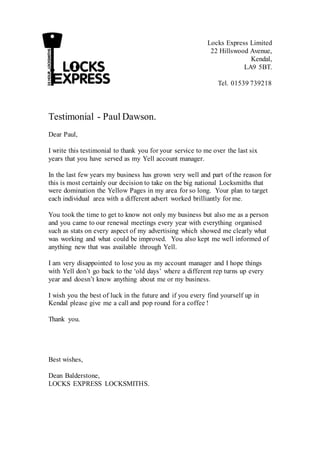 Locks Express Limited
22 Hillswood Avenue,
Kendal,
LA9 5BT.
Tel. 01539 739218
Testimonial - Paul Dawson.
Dear Paul,
I write this testimonial to thank you for your service to me over the last six
years that you have served as my Yell account manager.
In the last few years my business has grown very well and part of the reason for
this is most certainly our decision to take on the big national Locksmiths that
were domination the Yellow Pages in my area for so long. Your plan to target
each individual area with a different advert worked brilliantly for me.
You took the time to get to know not only my business but also me as a person
and you came to our renewal meetings every year with everything organised
such as stats on every aspect of my advertising which showed me clearly what
was working and what could be improved. You also kept me well informed of
anything new that was available through Yell.
I am very disappointed to lose you as my account manager and I hope things
with Yell don’t go back to the ‘old days’ where a different rep turns up every
year and doesn’t know anything about me or my business.
I wish you the best of luck in the future and if you every find yourself up in
Kendal please give me a call and pop round for a coffee !
Thank you.
Best wishes,
Dean Balderstone,
LOCKS EXPRESS LOCKSMITHS.
 