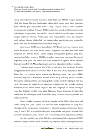 Volume 1. No. 1, Januari-Juni 2016 ISSN: 2527-8231 (P)
ISSN: 2527-8177 (E)
JURNAL KAJIAN KEPENDIDIKAN ISLAM
DEWAN REDAKSI
Editor In Chief
Retno Wahyuningsih, IAIN Surakarta
Editorial Board
Ismail Suardi Wekke, STAIN Sorong
Al Makin, UIN Sunan Kalijaga Yogyakarta
Ibnu Hadjar, UIN Walisongo, Semarang
Akif Khilmiyah, Universitas Muhammadiyah Yogyakarta
Aisiah, Universitas Negeri Padang
Volume. 1, No. 1, Januari – Juni 2016
10 Ismi Apriliani, Hatim Gazali
Toleransi Remaja Islam Kepada Pemeluk Agama Yang Berbeda: Studi
Ekstrakurikuler Rohani Islam (Rohis) SMA di Bekasi Jawa Barat
Ismi Apriliani, Hatim Gazali
Toleransi Remaja Islam Kepada Pemeluk Agama Yang Berbeda: Studi
Ekstrakurikuler Rohani Islam (Rohis) SMA di Bekasi Jawa Barat
10
│ Volume. 1, No. 1, Januari – Juni 2016
kepada alumni karena mereka merupakan kader-kader dari ROHIS. Adapun pelibatan
pihak luar hanya dilakukan berdasarkan rekomendasi alumni yang dapat dipercaya.
Ketua ROHIS pun menyatakan bahwa setiap kegiatan mereka harus mendapat
persetujuan dari pembina. Pengurus ROHIS melaporkan kepada pembina setiap mereka
berhubungan dengan pihak luar sekolah. Laporan diberikan melalui rapat koordinasi
maupun pertemuan informal. Pembina pun selalu mengingatkan kepada para pengurus
untuk melapor jika ada pihak-pihak yang mencurigakan seperti pihak yang mengatakan
adanya nabi baru dan memperbolehkan melawan orang tua.
Ketua umum ROHIS menyatakan bahwa ROHIS anti terorisme. Menurut ketua
umum, ketua putri dan ketua forum alumni, tanggapan yang perlu diberikan untuk
menjawab isu ROHIS teroris adalah dengan menunjukkan perilaku yang baik,
membuktikan bahwa pengurus ROHIS merupakan siswa-siswa yang dapat berprestasi,
berpikiran kritis, jujur dan peduli, dan tidak memasukkan agenda terkait terorisme
dalam program ROHIS. Menurut partisipan, terorisme tidak akan membawa manfaat.
Pemilihan sikap mengenai isu ROHIS teroris oleh para partisipan dianalisis
menggunakan theory of reasoned action. Maio & Haddock (2010) menjelaskan bahwa
dalam theory of reasoned action terdapat dua komponen dasar yang menyebabkan
seseorang berperilaku. Komponen pertama adalah sikap terhadap perilaku tersebut.
Maksudnya adalah pemikiran seseorang apakah perilaku tersebut berdampak baik atau
buruk. Komponen ini terkait dengan ekspektasi terhadap hasil dari perilaku nantinya.
Komponen kedua adalah norma subjektif. Arti dari komponen ini adalah pandangan
orang lain terhadap perilaku yang akan dilakukan. Kedua komponen tersebut akan
membentuk kecenderungan untuk berperilaku yang kemudian menjadi perilaku atau
tindakan individu.
Dalam konteks pernyataan partisipan, mereka menilai bahwa sikap yang baik
kepada orang lain, jujur, peduli, dan lain-lain akan menghasilkan hal yang baik,
sehingga mereka merasa perlu melakukannya. Ditambah dengan pertimbangan bahwa
orang di luar ROHIS akan melihat hal tersebut sebagai bukti yang positif bahwa ROHIS
bukanlah sarang teroris, maka semakin kuat kecenderungan untuk berperilaku demikian.
Data dan analisis yang telah dilakukan menunjukkan bahwa pengurus ROHIS
memiliki kategori toleransi pasif. Indikator yang terpenuhi adalah: a) Pengurus ROHIS
 
