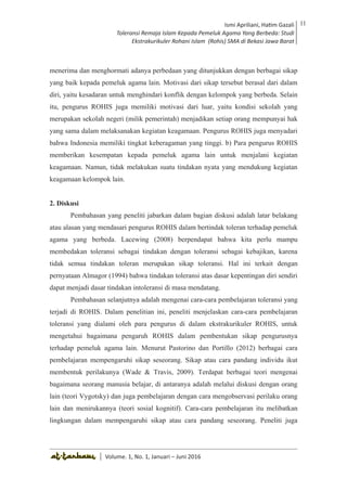 Volume 1. No. 1, Januari-Juni 2016 ISSN: 2527-8231 (P)
ISSN: 2527-8177 (E)
JURNAL KAJIAN KEPENDIDIKAN ISLAM
DEWAN REDAKSI
Editor In Chief
Retno Wahyuningsih, IAIN Surakarta
Editorial Board
Ismail Suardi Wekke, STAIN Sorong
Al Makin, UIN Sunan Kalijaga Yogyakarta
Ibnu Hadjar, UIN Walisongo, Semarang
Akif Khilmiyah, Universitas Muhammadiyah Yogyakarta
Aisiah, Universitas Negeri Padang
Volume. 1, No. 1, Januari – Juni 2016
11Ismi Apriliani, Hatim Gazali
Toleransi Remaja Islam Kepada Pemeluk Agama Yang Berbeda: Studi
Ekstrakurikuler Rohani Islam (Rohis) SMA di Bekasi Jawa Barat
Ismi Apriliani, Hatim Gazali
Toleransi Remaja Islam Kepada Pemeluk Agama Yang Berbeda: Studi
Ekstrakurikuler Rohani Islam (Rohis) SMA di Bekasi Jawa Barat
11
│ Volume. 1, No. 1, Januari – Juni 2016
menerima dan menghormati adanya perbedaan yang ditunjukkan dengan berbagai sikap
yang baik kepada pemeluk agama lain. Motivasi dari sikap tersebut berasal dari dalam
diri, yaitu kesadaran untuk menghindari konflik dengan kelompok yang berbeda. Selain
itu, pengurus ROHIS juga memiliki motivasi dari luar, yaitu kondisi sekolah yang
merupakan sekolah negeri (milik pemerintah) menjadikan setiap orang mempunyai hak
yang sama dalam melaksanakan kegiatan keagamaan. Pengurus ROHIS juga menyadari
bahwa Indonesia memiliki tingkat keberagaman yang tinggi. b) Para pengurus ROHIS
memberikan kesempatan kepada pemeluk agama lain untuk menjalani kegiatan
keagamaan. Namun, tidak melakukan suatu tindakan nyata yang mendukung kegiatan
keagamaan kelompok lain.
2. Diskusi
Pembahasan yang peneliti jabarkan dalam bagian diskusi adalah latar belakang
atau alasan yang mendasari pengurus ROHIS dalam bertindak toleran terhadap pemeluk
agama yang berbeda. Lacewing (2008) berpendapat bahwa kita perlu mampu
membedakan toleransi sebagai tindakan dengan toleransi sebagai kebajikan, karena
tidak semua tindakan toleran merupakan sikap toleransi. Hal ini terkait dengan
pernyataan Almagor (1994) bahwa tindakan toleransi atas dasar kepentingan diri sendiri
dapat menjadi dasar tindakan intoleransi di masa mendatang.
Pembahasan selanjutnya adalah mengenai cara-cara pembelajaran toleransi yang
terjadi di ROHIS. Dalam penelitian ini, peneliti menjelaskan cara-cara pembelajaran
toleransi yang dialami oleh para pengurus di dalam ekstrakurikuler ROHIS, untuk
mengetahui bagaimana pengaruh ROHIS dalam pembentukan sikap pengurusnya
terhadap pemeluk agama lain. Menurut Pastorino dan Portillo (2012) berbagai cara
pembelajaran mempengaruhi sikap seseorang. Sikap atau cara pandang individu ikut
membentuk perilakunya (Wade & Travis, 2009). Terdapat berbagai teori mengenai
bagaimana seorang manusia belajar, di antaranya adalah melalui diskusi dengan orang
lain (teori Vygotsky) dan juga pembelajaran dengan cara mengobservasi perilaku orang
lain dan menirukannya (teori sosial kognitif). Cara-cara pembelajaran itu melibatkan
lingkungan dalam mempengaruhi sikap atau cara pandang seseorang. Peneliti juga
 