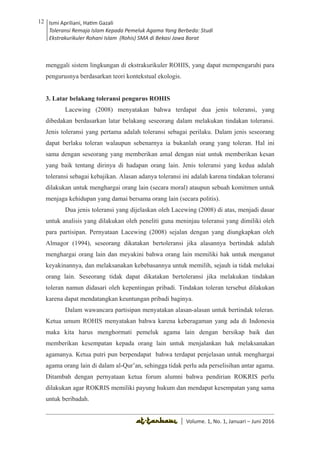 Volume 1. No. 1, Januari-Juni 2016 ISSN: 2527-8231 (P)
ISSN: 2527-8177 (E)
JURNAL KAJIAN KEPENDIDIKAN ISLAM
DEWAN REDAKSI
Editor In Chief
Retno Wahyuningsih, IAIN Surakarta
Editorial Board
Ismail Suardi Wekke, STAIN Sorong
Al Makin, UIN Sunan Kalijaga Yogyakarta
Ibnu Hadjar, UIN Walisongo, Semarang
Akif Khilmiyah, Universitas Muhammadiyah Yogyakarta
Aisiah, Universitas Negeri Padang
Volume. 1, No. 1, Januari – Juni 2016
12 Ismi Apriliani, Hatim Gazali
Toleransi Remaja Islam Kepada Pemeluk Agama Yang Berbeda: Studi
Ekstrakurikuler Rohani Islam (Rohis) SMA di Bekasi Jawa Barat
Ismi Apriliani, Hatim Gazali
Toleransi Remaja Islam Kepada Pemeluk Agama Yang Berbeda: Studi
Ekstrakurikuler Rohani Islam (Rohis) SMA di Bekasi Jawa Barat
12
│ Volume. 1, No. 1, Januari – Juni 2016
menggali sistem lingkungan di ekstrakurikuler ROHIS, yang dapat mempengaruhi para
pengurusnya berdasarkan teori kontekstual ekologis.
3. Latar belakang toleransi pengurus ROHIS
Lacewing (2008) menyatakan bahwa terdapat dua jenis toleransi, yang
dibedakan berdasarkan latar belakang seseorang dalam melakukan tindakan toleransi.
Jenis toleransi yang pertama adalah toleransi sebagai perilaku. Dalam jenis seseorang
dapat berlaku toleran walaupun sebenarnya ia bukanlah orang yang toleran. Hal ini
sama dengan seseorang yang memberikan amal dengan niat untuk memberikan kesan
yang baik tentang dirinya di hadapan orang lain. Jenis toleransi yang kedua adalah
toleransi sebagai kebajikan. Alasan adanya toleransi ini adalah karena tindakan toleransi
dilakukan untuk menghargai orang lain (secara moral) ataupun sebuah komitmen untuk
menjaga kehidupan yang damai bersama orang lain (secara politis).
Dua jenis toleransi yang dijelaskan oleh Lacewing (2008) di atas, menjadi dasar
untuk analisis yang dilakukan oleh peneliti guna meninjau toleransi yang dimiliki oleh
para partisipan. Pernyataan Lacewing (2008) sejalan dengan yang diungkapkan oleh
Almagor (1994), seseorang dikatakan bertoleransi jika alasannya bertindak adalah
menghargai orang lain dan meyakini bahwa orang lain memiliki hak untuk menganut
keyakinannya, dan melaksanakan kebebasannya untuk memilih, sejauh ia tidak melukai
orang lain. Seseorang tidak dapat dikatakan bertoleransi jika melakukan tindakan
toleran namun didasari oleh kepentingan pribadi. Tindakan toleran tersebut dilakukan
karena dapat mendatangkan keuntungan pribadi baginya.
Dalam wawancara partisipan menyatakan alasan-alasan untuk bertindak toleran.
Ketua umum ROHIS menyatakan bahwa karena keberagaman yang ada di Indonesia
maka kita harus menghormati pemeluk agama lain dengan bersikap baik dan
memberikan kesempatan kepada orang lain untuk menjalankan hak melaksanakan
agamanya. Ketua putri pun berpendapat bahwa terdapat penjelasan untuk menghargai
agama orang lain di dalam al-Qur’an, sehingga tidak perlu ada perselisihan antar agama.
Ditambah dengan pernyataan ketua forum alumni bahwa pendirian ROKRIS perlu
dilakukan agar ROKRIS memiliki payung hukum dan mendapat kesempatan yang sama
untuk beribadah.
 