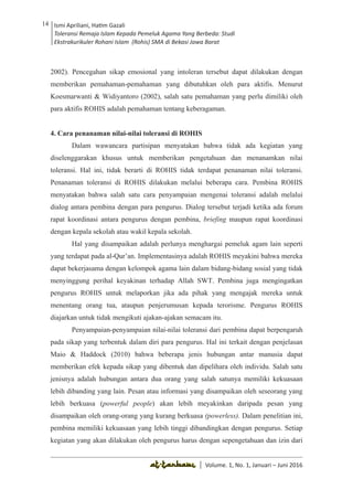 Volume 1. No. 1, Januari-Juni 2016 ISSN: 2527-8231 (P)
ISSN: 2527-8177 (E)
JURNAL KAJIAN KEPENDIDIKAN ISLAM
DEWAN REDAKSI
Editor In Chief
Retno Wahyuningsih, IAIN Surakarta
Editorial Board
Ismail Suardi Wekke, STAIN Sorong
Al Makin, UIN Sunan Kalijaga Yogyakarta
Ibnu Hadjar, UIN Walisongo, Semarang
Akif Khilmiyah, Universitas Muhammadiyah Yogyakarta
Aisiah, Universitas Negeri Padang
Volume. 1, No. 1, Januari – Juni 2016
14 Ismi Apriliani, Hatim Gazali
Toleransi Remaja Islam Kepada Pemeluk Agama Yang Berbeda: Studi
Ekstrakurikuler Rohani Islam (Rohis) SMA di Bekasi Jawa Barat
Ismi Apriliani, Hatim Gazali
Toleransi Remaja Islam Kepada Pemeluk Agama Yang Berbeda: Studi
Ekstrakurikuler Rohani Islam (Rohis) SMA di Bekasi Jawa Barat
14
│ Volume. 1, No. 1, Januari – Juni 2016
2002). Pencegahan sikap emosional yang intoleran tersebut dapat dilakukan dengan
memberikan pemahaman-pemahaman yang dibutuhkan oleh para aktifis. Menurut
Koesmarwanti & Widiyantoro (2002), salah satu pemahaman yang perlu dimiliki oleh
para aktifis ROHIS adalah pemahaman tentang keberagaman.
4. Cara penanaman nilai-nilai toleransi di ROHIS
Dalam wawancara partisipan menyatakan bahwa tidak ada kegiatan yang
diselenggarakan khusus untuk memberikan pengetahuan dan menanamkan nilai
toleransi. Hal ini, tidak berarti di ROHIS tidak terdapat penanaman nilai toleransi.
Penanaman toleransi di ROHIS dilakukan melalui beberapa cara. Pembina ROHIS
menyatakan bahwa salah satu cara penyampaian mengenai toleransi adalah melalui
dialog antara pembina dengan para pengurus. Dialog tersebut terjadi ketika ada forum
rapat koordinasi antara pengurus dengan pembina, briefing maupun rapat koordinasi
dengan kepala sekolah atau wakil kepala sekolah.
Hal yang disampaikan adalah perlunya menghargai pemeluk agam lain seperti
yang terdapat pada al-Qur’an. Implementasinya adalah ROHIS meyakini bahwa mereka
dapat bekerjasama dengan kelompok agama lain dalam bidang-bidang sosial yang tidak
menyinggung perihal keyakinan terhadap Allah SWT. Pembina juga mengingatkan
pengurus ROHIS untuk melaporkan jika ada pihak yang mengajak mereka untuk
menentang orang tua, ataupun penjerumusan kepada terorisme. Pengurus ROHIS
diajarkan untuk tidak mengikuti ajakan-ajakan semacam itu.
Penyampaian-penyampaian nilai-nilai toleransi dari pembina dapat berpengaruh
pada sikap yang terbentuk dalam diri para pengurus. Hal ini terkait dengan penjelasan
Maio & Haddock (2010) bahwa beberapa jenis hubungan antar manusia dapat
memberikan efek kepada sikap yang dibentuk dan dipelihara oleh individu. Salah satu
jenisnya adalah hubungan antara dua orang yang salah satunya memiliki kekuasaan
lebih dibanding yang lain. Pesan atau informasi yang disampaikan oleh seseorang yang
lebih berkuasa (powerful people) akan lebih meyakinkan daripada pesan yang
disampaikan oleh orang-orang yang kurang berkuasa (powerless). Dalam penelitian ini,
pembina memiliki kekuasaan yang lebih tinggi dibandingkan dengan pengurus. Setiap
kegiatan yang akan dilakukan oleh pengurus harus dengan sepengetahuan dan izin dari
 