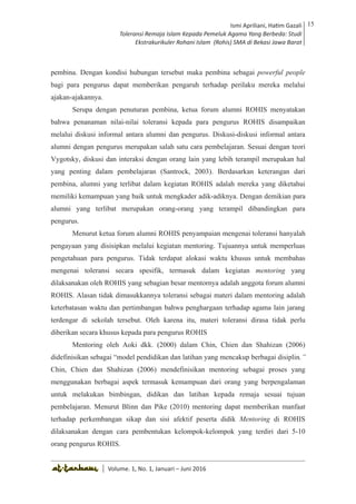 Volume 1. No. 1, Januari-Juni 2016 ISSN: 2527-8231 (P)
ISSN: 2527-8177 (E)
JURNAL KAJIAN KEPENDIDIKAN ISLAM
DEWAN REDAKSI
Editor In Chief
Retno Wahyuningsih, IAIN Surakarta
Editorial Board
Ismail Suardi Wekke, STAIN Sorong
Al Makin, UIN Sunan Kalijaga Yogyakarta
Ibnu Hadjar, UIN Walisongo, Semarang
Akif Khilmiyah, Universitas Muhammadiyah Yogyakarta
Aisiah, Universitas Negeri Padang
Volume. 1, No. 1, Januari – Juni 2016
15Ismi Apriliani, Hatim Gazali
Toleransi Remaja Islam Kepada Pemeluk Agama Yang Berbeda: Studi
Ekstrakurikuler Rohani Islam (Rohis) SMA di Bekasi Jawa Barat
Ismi Apriliani, Hatim Gazali
Toleransi Remaja Islam Kepada Pemeluk Agama Yang Berbeda: Studi
Ekstrakurikuler Rohani Islam (Rohis) SMA di Bekasi Jawa Barat
15
│ Volume. 1, No. 1, Januari – Juni 2016
pembina. Dengan kondisi hubungan tersebut maka pembina sebagai powerful people
bagi para pengurus dapat memberikan pengaruh terhadap perilaku mereka melalui
ajakan-ajakannya.
Serupa dengan penuturan pembina, ketua forum alumni ROHIS menyatakan
bahwa penanaman nilai-nilai toleransi kepada para pengurus ROHIS disampaikan
melalui diskusi informal antara alumni dan pengurus. Diskusi-diskusi informal antara
alumni dengan pengurus merupakan salah satu cara pembelajaran. Sesuai dengan teori
Vygotsky, diskusi dan interaksi dengan orang lain yang lebih terampil merupakan hal
yang penting dalam pembelajaran (Santrock, 2003). Berdasarkan keterangan dari
pembina, alumni yang terlibat dalam kegiatan ROHIS adalah mereka yang diketahui
memiliki kemampuan yang baik untuk mengkader adik-adiknya. Dengan demikian para
alumni yang terlibat merupakan orang-orang yang terampil dibandingkan para
pengurus.
Menurut ketua forum alumni ROHIS penyampaian mengenai toleransi hanyalah
pengayaan yang disisipkan melalui kegiatan mentoring. Tujuannya untuk memperluas
pengetahuan para pengurus. Tidak terdapat alokasi waktu khusus untuk membahas
mengenai toleransi secara spesifik, termasuk dalam kegiatan mentoring yang
dilaksanakan oleh ROHIS yang sebagian besar mentornya adalah anggota forum alumni
ROHIS. Alasan tidak dimasukkannya toleransi sebagai materi dalam mentoring adalah
keterbatasan waktu dan pertimbangan bahwa penghargaan terhadap agama lain jarang
terdengar di sekolah tersebut. Oleh karena itu, materi toleransi dirasa tidak perlu
diberikan secara khusus kepada para pengurus ROHIS
Mentoring oleh Aoki dkk. (2000) dalam Chin, Chien dan Shahizan (2006)
didefinisikan sebagai “model pendidikan dan latihan yang mencakup berbagai disiplin.”
Chin, Chien dan Shahizan (2006) mendefinisikan mentoring sebagai proses yang
menggunakan berbagai aspek termasuk kemampuan dari orang yang berpengalaman
untuk melakukan bimbingan, didikan dan latihan kepada remaja sesuai tujuan
pembelajaran. Menurut Blinn dan Pike (2010) mentoring dapat memberikan manfaat
terhadap perkembangan sikap dan sisi afektif peserta didik Mentoring di ROHIS
dilaksanakan dengan cara pembentukan kelompok-kelompok yang terdiri dari 5-10
orang pengurus ROHIS.
 