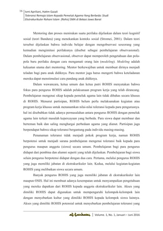 Volume 1. No. 1, Januari-Juni 2016 ISSN: 2527-8231 (P)
ISSN: 2527-8177 (E)
JURNAL KAJIAN KEPENDIDIKAN ISLAM
DEWAN REDAKSI
Editor In Chief
Retno Wahyuningsih, IAIN Surakarta
Editorial Board
Ismail Suardi Wekke, STAIN Sorong
Al Makin, UIN Sunan Kalijaga Yogyakarta
Ibnu Hadjar, UIN Walisongo, Semarang
Akif Khilmiyah, Universitas Muhammadiyah Yogyakarta
Aisiah, Universitas Negeri Padang
Volume. 1, No. 1, Januari – Juni 2016
16 Ismi Apriliani, Hatim Gazali
Toleransi Remaja Islam Kepada Pemeluk Agama Yang Berbeda: Studi
Ekstrakurikuler Rohani Islam (Rohis) SMA di Bekasi Jawa Barat
Ismi Apriliani, Hatim Gazali
Toleransi Remaja Islam Kepada Pemeluk Agama Yang Berbeda: Studi
Ekstrakurikuler Rohani Islam (Rohis) SMA di Bekasi Jawa Barat
16
│ Volume. 1, No. 1, Januari – Juni 2016
Mentoring dan proses menirukan suatu perilaku dijelaskan dalam teori kognitif
sosial (teori Bandura) yang menekankan konteks sosial (Stromei, 2001). Dalam teori
tersebut dijelaskan bahwa individu belajar dengan mengobservasi seseorang yang
kemudian mengimitasi perilakunya (disebut sebagai pembelajaran observasional).
Dalam pembelajaran observasional, observer dapat memperoleh pengetahuan dan pola-
pola baru perilaku dengan cara mengamati orang lain (modeling). Modeling adalah
kekuatan utama dari mentoring. Mentor berkewajiban untuk membuat dirinya menjadi
teladan bagi para anak didiknya. Para mentor juga harus mengerti bahwa keteladanan
mereka dapat menstimulasi cara pandang anak didiknya.
Dalam wawancara, ketua umum dan ketua putri ROHIS menyatakan bahwa
fokus para pengurus ROHIS adalah pelaksanaan program kerja yang telah dirancang.
Pembelajaran mengenai sikap kepada pemeluk agama lain tidak dibahas secara khusus
di ROHIS. Menurut partisipan, ROHIS belum perlu melaksanakan kegiatan atau
program kerja khusus untuk menanamkan nilai-nilai toleransi kepada para pengurusnya.
hal ini disebabkan tidak adanya permasalahan antara pengurus ROHIS dengan pemeluk
agama lain terkait masalah kepercayaan yang berbeda. Para siswa dapat membaur dan
berteman baik dan saling menghargai perbedaan agama yang dianut. Partisipan juga
berpendapat bahwa sikap toleransi bergantung pada individu masing-masing.
Penanaman toleransi tidak menjadi pokok program kerja, namun ROHIS
berpotensi untuk menjadi sarana pembelajaran mengenai toleransi baik kepada para
pengurus maupun anggota (siswa) secara umum. Pembelajaran bagi para pengurus
didapat dari pembina dan alumni seperti yang telah dijelaskan. Pembelajaran bagi siswa
selain pengurus berpotensi didapat dengan dua cara. Pertama, melalui pengurus ROHIS
yang juga memiliki jabatan di ekstrakurikuler lain. Kedua, melalui kegiatan-kegiatan
ROHIS yang melibatkan siswa secara umum.
Banyak pengurus ROHIS yang juga memiliki jabatan di ekstrakurikuler lain
maupun OSIS. Hal ini membuat adanya kesempatan untuk menyampaikan pengetahuan
yang mereka dapatkan dari ROHIS kepada anggota ekstrakurikuler lain. Akses yang
dimiliki ROHIS dapat digunakan untuk mempengaruhi kelompok-kelompok lain
dengan menyebarkan kultur yang dimiliki ROHIS kepada kelompok siswa lainnya.
Akses yang dimiliki ROHIS potensial untuk menyebarkan pembelajaran toleransi yang
 
