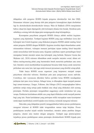 Volume 1. No. 1, Januari-Juni 2016 ISSN: 2527-8231 (P)
ISSN: 2527-8177 (E)
JURNAL KAJIAN KEPENDIDIKAN ISLAM
DEWAN REDAKSI
Editor In Chief
Retno Wahyuningsih, IAIN Surakarta
Editorial Board
Ismail Suardi Wekke, STAIN Sorong
Al Makin, UIN Sunan Kalijaga Yogyakarta
Ibnu Hadjar, UIN Walisongo, Semarang
Akif Khilmiyah, Universitas Muhammadiyah Yogyakarta
Aisiah, Universitas Negeri Padang
Volume. 1, No. 1, Januari – Juni 2016
17Ismi Apriliani, Hatim Gazali
Toleransi Remaja Islam Kepada Pemeluk Agama Yang Berbeda: Studi
Ekstrakurikuler Rohani Islam (Rohis) SMA di Bekasi Jawa Barat
Ismi Apriliani, Hatim Gazali
Toleransi Remaja Islam Kepada Pemeluk Agama Yang Berbeda: Studi
Ekstrakurikuler Rohani Islam (Rohis) SMA di Bekasi Jawa Barat
17
│ Volume. 1, No. 1, Januari – Juni 2016
didapatkan oleh pengurus ROHIS kepada pengurus ekstrakuriler lain dan OSIS.
Penanaman toleransi yang diserap oleh para pengurus kemungkinan dapat disebarkan
lagi ke ekstrakurikuler-ekstrakurikuler lainnya. Maio & Haddock (2010) menjelaskan
bahwa sikap kita dapat dipengaruhi oleh kelompok dimana kita berada. Demikian pula
sebaliknya seorang individu dapat pula mempengaruhi sikap kelompoknya.
Kesempatan penyebaran pengaruh ROHIS lainnya adalah melalui kegiatan-
kegiatan yang dijalankan. Terdapat kegiatan ROHIS yang juga melibatkan siswa dari
kelompok lain.Contoh kegiatan yang dilakukan pengurus ROHIS adalah tanding futsal
antara pengurus ROHIS dengan ROKRIS. Kegiatan tersebut dapat dimanfaatkan untuk
menanamkan toleransi, walaupun menurut partisipan tujuan tanding futsal hanyalah
untuk menyalurkan hobi bersama-sama. Kegiatan sederhana seperti pertandingan futsal
merupakan bentuk interaksi antara dua kelompok yang berbeda. Menurut Unceta dan
Medrano (ed., 2010) toleransi dibutuhkan untuk menjalin interaksi sosial, dalam arti
bahwa masing-masing pihak yang berinteraksi butuh menerima perbedaan satu sama
lain. Interaksi sosial membutuhkan kesepahaman bersama tidak hanya untuk menerima
perbedaan satu sama lain, tapi juga untuk mencari persamaan yang dimiliki setiap pihak.
Tidak hanya ROHIS secara organisasi yang berpotensi menjadi tempat
penyebaran nilai-nilai toleransi. Demikian pula para pengurusnya secara individu.
Contohnya, dari wawancara diketahui bahwa perilaku ketua ROHIS mendapatkan
perhatian dari para siswa lainnya. Sebagai ketua, ia diharapkan dapat menjadi panutan
bagi teman-temannya. Zenger, Folkman, dan Edinger (2012) mengungkapkan bahwa
perhatian setiap orang tertuju pada tindakan atau sikap yang dilakukan oleh seorang
pemimpin. Perilaku pemimpin mengarahkan anggotanya untuk melakukan hal yang
serupa. Pemberian keteladanan adalah cara yang dapat dilakukan untuk menjadi panutan
bagi yang lain. Peran keteladanan yang partisipan miliki merupakan suatu kesempatan
untuk dapat memberikan contoh kepada siswa lainnya, termasuk mengenai toleransi.
Data-data yang didapatkan peneliti menggambarkan bahwa proses pembelajaran
mengenai toleransi di ROHIS tidak teragendakan namun tetap berjalan. Proses
pembelajaran tersebut terjadi melalui komunikasi, interaksi antara pembina dengan
pengurus, alumni atau mentor dengan pengurus. Terdapat juga potensi-potensi
terjadinya proses pembelajaran antara pemimpin ekstrakurikuler ROHIS kepada para
 