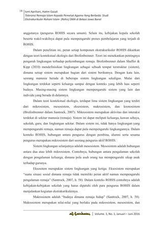 Volume 1. No. 1, Januari-Juni 2016 ISSN: 2527-8231 (P)
ISSN: 2527-8177 (E)
JURNAL KAJIAN KEPENDIDIKAN ISLAM
DEWAN REDAKSI
Editor In Chief
Retno Wahyuningsih, IAIN Surakarta
Editorial Board
Ismail Suardi Wekke, STAIN Sorong
Al Makin, UIN Sunan Kalijaga Yogyakarta
Ibnu Hadjar, UIN Walisongo, Semarang
Akif Khilmiyah, Universitas Muhammadiyah Yogyakarta
Aisiah, Universitas Negeri Padang
Volume. 1, No. 1, Januari – Juni 2016
18 Ismi Apriliani, Hatim Gazali
Toleransi Remaja Islam Kepada Pemeluk Agama Yang Berbeda: Studi
Ekstrakurikuler Rohani Islam (Rohis) SMA di Bekasi Jawa Barat
Ismi Apriliani, Hatim Gazali
Toleransi Remaja Islam Kepada Pemeluk Agama Yang Berbeda: Studi
Ekstrakurikuler Rohani Islam (Rohis) SMA di Bekasi Jawa Barat
18
│ Volume. 1, No. 1, Januari – Juni 2016
anggotanya (pengurus ROHIS secara umum). Selain itu, kebijakan kepala sekolah
beserta wakil-wakilnya dapat pula mempengaruhi proses pembelajaran yang terjadi di
ROHIS.
Dalam penelitian ini, peran setiap komponen ekstrakurikuler ROHIS dikaitkan
dengan teori kontekstual ekologis dari Brofenbrenner. Teori ini menekankan pentingnya
pengaruh lingkungan terhadap perkembangan remaja. Brofenbrenner dalam Shaffer &
Kipp (2010) mendefinisikan lingkungan sebagai sebuah tempat terstruktur (sistem),
dimana setiap sistem merupakan bagian dari sistem berikutnya. Dengan kata lain,
seorang manusia berada di beberapa sistem lingkungan sekaligus. Mulai dari
lingkungan terdekat seperti keluarga sampai dengan konteks yang lebih luas seperti
budaya. Masing-masing sistem lingkungan mempengaruhi sistem yang lain dan
individu yang berada di dalamnya.
Dalam teori kontekstual ekologis, terdapat lima sistem lingkungan yang terdiri
dari mikrosistem, mesosistem, eksosistem, makrosistem, dan kronosistem
(Brofenbrenner dalam Santrock, 2007). Mikrosistem merupakan aktivitas dan interaksi
terdekat di sekitar manusia (remaja). Sistem ini dapat meliputi keluarga, kawan sebaya,
sekolah, guru, dan lingkungan sekitar. Dalam sistem ini, tidak hanya lingkungan yang
mempengaruhi remaja, namun remaja dapat pula mempengaruhi lingkungannya. Dalam
konteks ROHIS, hubungan antara pengurus dengan pembina, alumni serta sesama
pengurus merupakan mikrosistem dari seorang pengurus aktif ROHIS.
Sistem lingkungan selanjutnya adalah mesosistem. Mesosistem adalah hubungan
antara dua atau lebih mikrosistem. Contohnya, hubungan antara pengalaman sekolah
dengan pengalaman keluarga, dimana pola asuh orang tua mempengaruhi sikap anak
terhadap gurunya.
Eksositem merupakan sistem lingkungan yang ketiga. Eksosistem merupakan
“suatu situasi sosial dimana remaja tidak memiliki peran aktif namun mempengaruhi
pengalaman remaja” (Santrock, 2007, h. 58). Dalam konteks ROHIS contohnya adalah
kebijakan-kebijakan sekolah yang harus dipatuhi oleh para pengurus ROHIS dalam
menjalankan kegiatan ekstrakurikulernya.
Makrosistem adalah “budaya dimana remaja hidup” (Santrock, 2007, h. 58).
Makrosistem merupakan nilai-nilai yang berlaku pada mikrosistem, mesosistem, dan
 