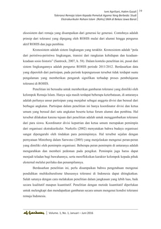Volume 1. No. 1, Januari-Juni 2016 ISSN: 2527-8231 (P)
ISSN: 2527-8177 (E)
JURNAL KAJIAN KEPENDIDIKAN ISLAM
DEWAN REDAKSI
Editor In Chief
Retno Wahyuningsih, IAIN Surakarta
Editorial Board
Ismail Suardi Wekke, STAIN Sorong
Al Makin, UIN Sunan Kalijaga Yogyakarta
Ibnu Hadjar, UIN Walisongo, Semarang
Akif Khilmiyah, Universitas Muhammadiyah Yogyakarta
Aisiah, Universitas Negeri Padang
Volume. 1, No. 1, Januari – Juni 2016
19Ismi Apriliani, Hatim Gazali
Toleransi Remaja Islam Kepada Pemeluk Agama Yang Berbeda: Studi
Ekstrakurikuler Rohani Islam (Rohis) SMA di Bekasi Jawa Barat
Ismi Apriliani, Hatim Gazali
Toleransi Remaja Islam Kepada Pemeluk Agama Yang Berbeda: Studi
Ekstrakurikuler Rohani Islam (Rohis) SMA di Bekasi Jawa Barat
19
│ Volume. 1, No. 1, Januari – Juni 2016
eksosistem dari remaja yang disampaikan dari generasi ke generasi. Contohnya adalah
prinsip dari toleransi yang dipegang oleh ROHIS mulai dari alumni hingga pengurus
aktif ROHIS dan juga pembina.
Kronosistem adalah sistem lingkungan yang terakhir. Kronosistem adalah “pola
dari peristiwa-peristiwa lingkungan, transisi dari rangkaian kehidupan dan keadaan-
keadaan sosio historis” (Santrock, 2007, h. 58). Dalam konteks penelitian ini, pusat dari
sistem lingkungannya adalah pengurus ROHIS periode 2011/2012. Berdasarkan data
yang diperoleh dari partisipan, pada periode kepengurusan tersebut tidak terdapat suatu
pengalaman yang memberikan pengaruh signifikan terhadap proses pembelajaran
toleransi di ROHIS.
Penelitian ini berusaha untuk memberikan gambaran toleransi yang dimiliki oleh
kelompok Remaja Islam. Hanya saja masih terdapat beberapa keterbatasan, di antaranya
adalah perlunya unsur partisipan yang menjabat sebagai anggota divisi dan berasal dari
berbagai angkatan. Partisipan dalam penelitian ini hanya koordinator divisi dan ketua
umum yang berasal dari satu angkatan beserta ketua forum alumni dan pembina. Hal
tersebut dilakukan karena tujuan dari penelitian adalah untuk menggambarkan toleransi
dari para siswa. Koordinator divisi keputrian dan ketua umum merupakan pemimpin
dari organisasi ekstrakurikuler. Nurkolis (2002) menyatakan bahwa budaya organisasi
sangat dipengaruhi oleh tindakan para pemimpinnya. Hal tersebut sejalan dengan
pernyataan Mintzberg dalam Sarwono (2005) yang menjelaskan mengenai peran-peran
yang dimiliki oleh pemimpin organisasi. Beberapa peran pemimpin di antaranya adalah
mengarahkan dan memberi pedoman pada pengikut. Pemimpin juga harus dapat
menjadi teladan bagi bawahannya, serta merefleksikan karakter kelompok kepada pihak
eksternal melalui perilaku dan penampilannya.
Berdasarkan penelitian ini, perlu disampaikan bahwa pengetahuan mengenai
pendidikan multikulturalisme khususnya toleransi di Indonesia dapat ditingkatkan.
Salah satunya dengan cara melakukan penelitian dalam jangkauan yang lebih luas, baik
secara kualitatif maupun kuantitatif. Penelitian dengan metode kuantitatif diperlukan
untuk melengkapi dan mendapatkan gambaran secara umum mengenai kondisi toleransi
remaja Indonesia.
 