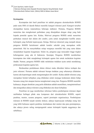 Volume 1. No. 1, Januari-Juni 2016 ISSN: 2527-8231 (P)
ISSN: 2527-8177 (E)
JURNAL KAJIAN KEPENDIDIKAN ISLAM
DEWAN REDAKSI
Editor In Chief
Retno Wahyuningsih, IAIN Surakarta
Editorial Board
Ismail Suardi Wekke, STAIN Sorong
Al Makin, UIN Sunan Kalijaga Yogyakarta
Ibnu Hadjar, UIN Walisongo, Semarang
Akif Khilmiyah, Universitas Muhammadiyah Yogyakarta
Aisiah, Universitas Negeri Padang
Volume. 1, No. 1, Januari – Juni 2016
20 Ismi Apriliani, Hatim Gazali
Toleransi Remaja Islam Kepada Pemeluk Agama Yang Berbeda: Studi
Ekstrakurikuler Rohani Islam (Rohis) SMA di Bekasi Jawa Barat
Ismi Apriliani, Hatim Gazali
Toleransi Remaja Islam Kepada Pemeluk Agama Yang Berbeda: Studi
Ekstrakurikuler Rohani Islam (Rohis) SMA di Bekasi Jawa Barat
20
│ Volume. 1, No. 1, Januari – Juni 2016
Kesimpulan
Kesimpulan dari hasil penelitian ini adalah pengurus ekstrakurikuler ROHIS
pada suatu SMA di daerah Bekasi memiliki kategori toleransi pasif. Kategori tersebut
disimpulkan karena terpenuhinya beberapa indikator. Pertama, Pengurus ROHIS
menerima dan menghormati perbedaan yang ditunjukkan dengan sikap yang baik
kepada pemeluk agama lain. Kedua, Motivasi pengurus ROHIS untuk menerima
perbedaan muncul dari dalam diri sendiri, yaitu untuk menghindari konflik antara
kelompok yang berbeda kepercayaan. Ketiga, Motivasi eksternal yang menjadi alasan
pengurus ROHIS bertoleransi adalah kondisi sekolah yang merupakan milik
pemerintah. Hal itu menyebabkan setiap warganya memiliki hak yang sama dalam
menjalankan kegiatan keagamaan. Selain itu, pengurus juga menyadari tinggi tingkat
keberagaman yang ada di Indonesia. Keempat, Pengurus ROHIS memberikan
kesempatan dan tidak menghalangi kelompok agama lain untuk melakukan kegiatan
ibadah. Namun, pengurus ROHIS tidak melakukan tindakan nyata untuk mendukung
pelaksanaan kegiatan agama lain.
Berdasarkan pembahasan dalam diskusi maka diketahui bahwa terdapat dua
jenis toleransi. Pertama adalah toleransi berupa tindakan yang sebenarnya dilakukan
karena ada kepentingan untuk menguntungkan diri sendiri. Kedua adalah toleransi yang
merupakan bentuk kebajikan yang dilakukan untuk menjaga kedamaian dalam hidup
bersama orang lain ataupun karena menghormati orang lain. Pengurus ROHIS memiliki
keduanya, dengan demikian yang perlu dilakukan adalah memelihara, menginternalisasi
dan menguatkan adanya toleransi yang dilakukan atas dasar kebajikan.
Penelitian ini juga memberikan informasi bahwa pembelajaran toleransi dapat
melibatkan berbagai pihak atau komponen dari ekstrakurikuler ROHIS, seperti
pembina, mentor, sesama pengurus, seperti pemimpin organisasinya. Pembelajaran
toleransi di ROHIS terjadi melalui diskusi, adanya kepercayaan terhadap orang lain
yang lebih berkuasa seperti pembina, keteladanan dari mentor dan para pemimpinnya,
dan adanya proses saling mempengaruhi antara kelompok kepada anggotanya dan
sebaliknya.
 