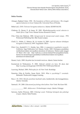 Volume 1. No. 1, Januari-Juni 2016 ISSN: 2527-8231 (P)
ISSN: 2527-8177 (E)
JURNAL KAJIAN KEPENDIDIKAN ISLAM
DEWAN REDAKSI
Editor In Chief
Retno Wahyuningsih, IAIN Surakarta
Editorial Board
Ismail Suardi Wekke, STAIN Sorong
Al Makin, UIN Sunan Kalijaga Yogyakarta
Ibnu Hadjar, UIN Walisongo, Semarang
Akif Khilmiyah, Universitas Muhammadiyah Yogyakarta
Aisiah, Universitas Negeri Padang
Volume. 1, No. 1, Januari – Juni 2016
21Ismi Apriliani, Hatim Gazali
Toleransi Remaja Islam Kepada Pemeluk Agama Yang Berbeda: Studi
Ekstrakurikuler Rohani Islam (Rohis) SMA di Bekasi Jawa Barat
Ismi Apriliani, Hatim Gazali
Toleransi Remaja Islam Kepada Pemeluk Agama Yang Berbeda: Studi
Ekstrakurikuler Rohani Islam (Rohis) SMA di Bekasi Jawa Barat
21
│ Volume. 1, No. 1, Januari – Juni 2016
Daftar Pustaka
Almagor, Raphael Cohen. 1994. The boundaries of liberty and tolerance: The struggle
against kahanism in Israel. Gainesville: University Press of Florida.
Bahari (ed.). 2010. Toleransi beragama mahasiswa. Jakarta: KEMENAG RI.
Chidester, D., Dexter, P., & James, W. 2003. Whatholdustogether-social cohesion in
South Africa. Cape Town: Human Science Research Council.
Chin, Chien dan Shahizan. 2006. Intrapersonal & interpersonal untuk remaja. PTS
Profesional Publishing Sdn. Bhd: Kuala Lumpur.
Cholil, S., Abidin, Z., Rahayu, M., & Asyhari, B. 2009. Laporan tahunan kehidupan
beragama di Indonesia 2009. Yogyakarta: CRCS.
Flick, Uwe., Kardorff, E. V., Steinke. Ines. 2004. A companion to qualitative research.
California: Sage Publication Ltd. Hanum, Farida. 2009. Pentingnya pendidikan
multikultural dalam mewujudkan demokrasi di Indonesia. Diakses pada tanggal
18 Maret 2012 dari http://staff.uny.ac.id/sites/default/files/pengabdian/farida-
hanum-msi-dr/pentingnya-pendidikan-multikultural-dalam-mewujudkan-
demokrasi-di-indonesia.pdf
Hasani, I (ed.). 2009. Berpihak dan bertindak intoleran. Jakarta: Setara Institut.
Kusmarwati & Widiyantoro, N. 2002. Dakwah sekolah era baru. Di akses dari
http://xa.yimg.com/kq/groups/14381082/594172848/name/Dakwah
Lacewing, Michael. 2008. Philosophy for AS. New York: Routledge.
Pastorino, Ellen & Portillo, Susan Doyle. 2010. What is psychology?? essentials.
Belmonth: Wadsworth Cengage Learning.
Raco, J. R. 2010. Metode penelitian kualitatif: jenis, karakteristik, dan keunggulannya.
Jakarta: Grasindo.
Santrock J. W. 2008. Educational psychology third edition. New York: Mc-Graw Hill.
______________. 2003. Adolescence: Perkembangan remaja. Jakarta: Erlangga.
Sarwono, Sarlito Wirawan. 2005. Psikologi sosial: Psikologi kelompok dan psikologi
terapan. Jakarta: Balai Pustaka.
 