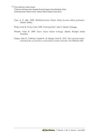 Volume 1. No. 1, Januari-Juni 2016 ISSN: 2527-8231 (P)
ISSN: 2527-8177 (E)
JURNAL KAJIAN KEPENDIDIKAN ISLAM
DEWAN REDAKSI
Editor In Chief
Retno Wahyuningsih, IAIN Surakarta
Editorial Board
Ismail Suardi Wekke, STAIN Sorong
Al Makin, UIN Sunan Kalijaga Yogyakarta
Ibnu Hadjar, UIN Walisongo, Semarang
Akif Khilmiyah, Universitas Muhammadiyah Yogyakarta
Aisiah, Universitas Negeri Padang
Volume. 1, No. 1, Januari – Juni 2016
22 Ismi Apriliani, Hatim Gazali
Toleransi Remaja Islam Kepada Pemeluk Agama Yang Berbeda: Studi
Ekstrakurikuler Rohani Islam (Rohis) SMA di Bekasi Jawa Barat
Ismi Apriliani, Hatim Gazali
Toleransi Remaja Islam Kepada Pemeluk Agama Yang Berbeda: Studi
Ekstrakurikuler Rohani Islam (Rohis) SMA di Bekasi Jawa Barat
22
│ Volume. 1, No. 1, Januari – Juni 2016
Ujan, A. A., dkk., 2009. Multikulturalisme belajar hidup bersama dalam perbedaan.
Jakarta: Indeks.
Wade, Carol & Tavris, Carol. 2008. Psikologi jilid 1 edisi 9. Jakarta: Erlangga.
Winarta, Frans H. 2009. Suara rakyat hukum tertinggi. Jakarta: Kompas media
nusantara.
Zenger, John H., Folkman, Joseph R., & Edinger, Scott K. 2012. The inspiring leader:
unlocking the secretsof how extraordinary leaders motivate. US: McGraw-Hill.
 