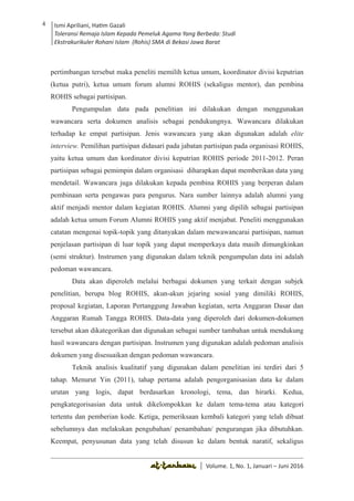 Volume 1. No. 1, Januari-Juni 2016 ISSN: 2527-8231 (P)
ISSN: 2527-8177 (E)
JURNAL KAJIAN KEPENDIDIKAN ISLAM
DEWAN REDAKSI
Editor In Chief
Retno Wahyuningsih, IAIN Surakarta
Editorial Board
Ismail Suardi Wekke, STAIN Sorong
Al Makin, UIN Sunan Kalijaga Yogyakarta
Ibnu Hadjar, UIN Walisongo, Semarang
Akif Khilmiyah, Universitas Muhammadiyah Yogyakarta
Aisiah, Universitas Negeri Padang
Volume. 1, No. 1, Januari – Juni 2016
4 Ismi Apriliani, Hatim Gazali
Toleransi Remaja Islam Kepada Pemeluk Agama Yang Berbeda: Studi
Ekstrakurikuler Rohani Islam (Rohis) SMA di Bekasi Jawa Barat
Ismi Apriliani, Hatim Gazali
Toleransi Remaja Islam Kepada Pemeluk Agama Yang Berbeda: Studi
Ekstrakurikuler Rohani Islam (Rohis) SMA di Bekasi Jawa Barat
4
│ Volume. 1, No. 1, Januari – Juni 2016
pertimbangan tersebut maka peneliti memilih ketua umum, koordinator divisi keputrian
(ketua putri), ketua umum forum alumni ROHIS (sekaligus mentor), dan pembina
ROHIS sebagai partisipan.
Pengumpulan data pada penelitian ini dilakukan dengan menggunakan
wawancara serta dokumen analisis sebagai pendukungnya. Wawancara dilakukan
terhadap ke empat partisipan. Jenis wawancara yang akan digunakan adalah elite
interview. Pemilihan partisipan didasari pada jabatan partisipan pada organisasi ROHIS,
yaitu ketua umum dan kordinator divisi keputrian ROHIS periode 2011-2012. Peran
partisipan sebagai pemimpin dalam organisasi diharapkan dapat memberikan data yang
mendetail. Wawancara juga dilakukan kepada pembina ROHIS yang berperan dalam
pembinaan serta pengawas para pengurus. Nara sumber lainnya adalah alumni yang
aktif menjadi mentor dalam kegiatan ROHIS. Alumni yang dipilih sebagai partisipan
adalah ketua umum Forum Alumni ROHIS yang aktif menjabat. Peneliti menggunakan
catatan mengenai topik-topik yang ditanyakan dalam mewawancarai partisipan, namun
penjelasan partisipan di luar topik yang dapat memperkaya data masih dimungkinkan
(semi struktur). Instrumen yang digunakan dalam teknik pengumpulan data ini adalah
pedoman wawancara.
Data akan diperoleh melalui berbagai dokumen yang terkait dengan subjek
penelitian, berupa blog ROHIS, akun-akun jejaring sosial yang dimiliki ROHIS,
proposal kegiatan, Laporan Pertanggung Jawaban kegiatan, serta Anggaran Dasar dan
Anggaran Rumah Tangga ROHIS. Data-data yang diperoleh dari dokumen-dokumen
tersebut akan dikategorikan dan digunakan sebagai sumber tambahan untuk mendukung
hasil wawancara dengan partisipan. Instrumen yang digunakan adalah pedoman analisis
dokumen yang disesuaikan dengan pedoman wawancara.
Teknik analisis kualitatif yang digunakan dalam penelitian ini terdiri dari 5
tahap. Menurut Yin (2011), tahap pertama adalah pengorganisasian data ke dalam
urutan yang logis, dapat berdasarkan kronologi, tema, dan hirarki. Kedua,
pengkategorisasian data untuk dikelompokkan ke dalam tema-tema atau kategori
tertentu dan pemberian kode. Ketiga, pemeriksaan kembali kategori yang telah dibuat
sebelumnya dan melakukan pengubahan/ penambahan/ pengurangan jika dibutuhkan.
Keempat, penyusunan data yang telah disusun ke dalam bentuk naratif, sekaligus
 