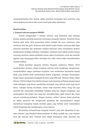 Volume 1. No. 1, Januari-Juni 2016 ISSN: 2527-8231 (P)
ISSN: 2527-8177 (E)
JURNAL KAJIAN KEPENDIDIKAN ISLAM
DEWAN REDAKSI
Editor In Chief
Retno Wahyuningsih, IAIN Surakarta
Editorial Board
Ismail Suardi Wekke, STAIN Sorong
Al Makin, UIN Sunan Kalijaga Yogyakarta
Ibnu Hadjar, UIN Walisongo, Semarang
Akif Khilmiyah, Universitas Muhammadiyah Yogyakarta
Aisiah, Universitas Negeri Padang
Volume. 1, No. 1, Januari – Juni 2016
5Ismi Apriliani, Hatim Gazali
Toleransi Remaja Islam Kepada Pemeluk Agama Yang Berbeda: Studi
Ekstrakurikuler Rohani Islam (Rohis) SMA di Bekasi Jawa Barat
Ismi Apriliani, Hatim Gazali
Toleransi Remaja Islam Kepada Pemeluk Agama Yang Berbeda: Studi
Ekstrakurikuler Rohani Islam (Rohis) SMA di Bekasi Jawa Barat
5
│ Volume. 1, No. 1, Januari – Juni 2016
menginterpretasikan data. Kelima adalah penarikan kesimpulan hasil penelitian yang
terkait dengan penyusunan data secara naratif pada tahap sebelumnya.
Hasil Penelitian
1. Kategori toleransi pengurus ROHIS
Peneliti menggunakan 4 kategori toleransi yang didasarkan pada beberapa
literatur maupun penelitian-penelitian sebelumnya mengenai toleransi. Penelitian Setara
Institute pada tahun 2010 menyatakan bahwa terdapat dua jenis intoleransi, yaitu
intoleransi aktif dan pasif. intoleransi aktif adalah kondisi dimana seseorang tidak dapat
menerima perbedaan dan melakukan tindakan kekerasan untuk menunjukkan ekspresi
ketidaksukaan terhadap perbedaan. Sedangkan, intoleransi pasif adalah kondisi dimana
seseorang menerima adanya perbedaan karena adanya konsekuensi sosial dan memiliki
gagasan yang menganggap bahwa kelompok lain salah, namun tidak termanifestasikan
menjadi tindakan.
Dalam penelitian mengenai toleransi beragama mahasiswa (Bahari, 2010)
mendefinisikan toleransi sebagai kesadaran individu untuk menghargai, menghormati,
memperbolehkan adanya perbedaan keyakinan serta memberikan kesempatan kepada
pihak yang berbeda untuk melaksanakan praktik keagamaan, sekalipun bertentangan,
dengan tujuan menciptakan kehidupan bersama yang lebih baik. Menurut Walzer dalam
Misrawi (2010) terdapat lima hakikat toleransi yaitu menerima perbedaan dengan tujuan
untuk kehidupan yang damai; membiarkan kelompok yang berbeda untuk tetap ada di
dunia; walaupun kurang bersimpati, namun tetap menerima bahwa orang lain juga
memiliki hak; menyatakan keterbukaan terhadap orang lain, dengan menghargai, mau
mendengarkan dan belajar dari orang lain; menitikberatkan aspek otonomi dan secara
antusias mendukung perbedaan. Dengan demikian, definisi toleransi dalam penelitian
ini adalah menerima dan menghormati perbedaan dan menunjukkannya dengan
memberikan kesempatan kepada pemeluk agama yang berbeda untuk melaksanakan
praktik keagamaan dan mendukungnya secara antusias.
Berdasarkan konsep-konsep mengenai toleransi yang telas dipaparkan di atas,
maka toleransi yang dimaksud dalam penelitian ini dibagi menjadi dua, yaitu toleransi
pasif dan toleransi aktif. Toleransi pasif adalah kemampuan untuk menerima dan
 