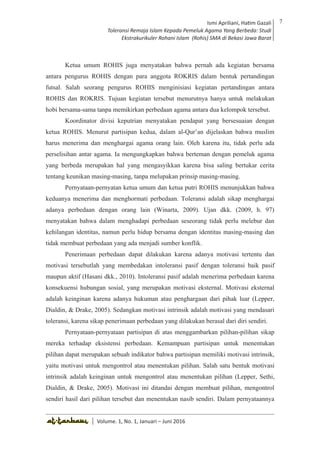 Volume 1. No. 1, Januari-Juni 2016 ISSN: 2527-8231 (P)
ISSN: 2527-8177 (E)
JURNAL KAJIAN KEPENDIDIKAN ISLAM
DEWAN REDAKSI
Editor In Chief
Retno Wahyuningsih, IAIN Surakarta
Editorial Board
Ismail Suardi Wekke, STAIN Sorong
Al Makin, UIN Sunan Kalijaga Yogyakarta
Ibnu Hadjar, UIN Walisongo, Semarang
Akif Khilmiyah, Universitas Muhammadiyah Yogyakarta
Aisiah, Universitas Negeri Padang
Volume. 1, No. 1, Januari – Juni 2016
7Ismi Apriliani, Hatim Gazali
Toleransi Remaja Islam Kepada Pemeluk Agama Yang Berbeda: Studi
Ekstrakurikuler Rohani Islam (Rohis) SMA di Bekasi Jawa Barat
Ismi Apriliani, Hatim Gazali
Toleransi Remaja Islam Kepada Pemeluk Agama Yang Berbeda: Studi
Ekstrakurikuler Rohani Islam (Rohis) SMA di Bekasi Jawa Barat
7
│ Volume. 1, No. 1, Januari – Juni 2016
Ketua umum ROHIS juga menyatakan bahwa pernah ada kegiatan bersama
antara pengurus ROHIS dengan para anggota ROKRIS dalam bentuk pertandingan
futsal. Salah seorang pengurus ROHIS menginisiasi kegiatan pertandingan antara
ROHIS dan ROKRIS. Tujuan kegiatan tersebut menurutnya hanya untuk melakukan
hobi bersama-sama tanpa memikirkan perbedaan agama antara dua kelompok tersebut.
Koordinator divisi keputrian menyatakan pendapat yang bersesuaian dengan
ketua ROHIS. Menurut partisipan kedua, dalam al-Qur’an dijelaskan bahwa muslim
harus menerima dan menghargai agama orang lain. Oleh karena itu, tidak perlu ada
perselisihan antar agama. Ia mengungkapkan bahwa berteman dengan pemeluk agama
yang berbeda merupakan hal yang mengasyikkan karena bisa saling bertukar cerita
tentang keunikan masing-masing, tanpa melupakan prinsip masing-masing.
Pernyataan-pernyatan ketua umum dan ketua putri ROHIS menunjukkan bahwa
keduanya menerima dan menghormati perbedaan. Toleransi adalah sikap menghargai
adanya perbedaan dengan orang lain (Winarta, 2009). Ujan dkk. (2009, h. 97)
menyatakan bahwa dalam menghadapi perbedaan seseorang tidak perlu melebur dan
kehilangan identitas, namun perlu hidup bersama dengan identitas masing-masing dan
tidak membuat perbedaan yang ada menjadi sumber konflik.
Penerimaan perbedaan dapat dilakukan karena adanya motivasi tertentu dan
motivasi tersebutlah yang membedakan intoleransi pasif dengan toleransi baik pasif
maupun aktif (Hasani dkk., 2010). Intoleransi pasif adalah menerima perbedaan karena
konsekuensi hubungan sosial, yang merupakan motivasi eksternal. Motivasi eksternal
adalah keinginan karena adanya hukuman atau penghargaan dari pihak luar (Lepper,
Dialdin, & Drake, 2005). Sedangkan motivasi intrinsik adalah motivasi yang mendasari
toleransi, karena sikap penerimaan perbedaan yang dilakukan berasal dari diri sendiri.
Pernyataan-pernyataan partisipan di atas menggambarkan pilihan-pilihan sikap
mereka terhadap eksistensi perbedaan. Kemampuan partisipan untuk menentukan
pilihan dapat merupakan sebuah indikator bahwa partisipan memiliki motivasi intrinsik,
yaitu motivasi untuk mengontrol atau menentukan pilihan. Salah satu bentuk motivasi
intrinsik adalah keinginan untuk mengontrol atau menentukan pilihan (Lepper, Sethi,
Dialdin, & Drake, 2005). Motivasi ini ditandai dengan membuat pilihan, mengontrol
sendiri hasil dari pilihan tersebut dan menentukan nasib sendiri. Dalam pernyataannya
 