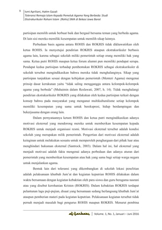 Volume 1. No. 1, Januari-Juni 2016 ISSN: 2527-8231 (P)
ISSN: 2527-8177 (E)
JURNAL KAJIAN KEPENDIDIKAN ISLAM
DEWAN REDAKSI
Editor In Chief
Retno Wahyuningsih, IAIN Surakarta
Editorial Board
Ismail Suardi Wekke, STAIN Sorong
Al Makin, UIN Sunan Kalijaga Yogyakarta
Ibnu Hadjar, UIN Walisongo, Semarang
Akif Khilmiyah, Universitas Muhammadiyah Yogyakarta
Aisiah, Universitas Negeri Padang
Volume. 1, No. 1, Januari – Juni 2016
8 Ismi Apriliani, Hatim Gazali
Toleransi Remaja Islam Kepada Pemeluk Agama Yang Berbeda: Studi
Ekstrakurikuler Rohani Islam (Rohis) SMA di Bekasi Jawa Barat
Ismi Apriliani, Hatim Gazali
Toleransi Remaja Islam Kepada Pemeluk Agama Yang Berbeda: Studi
Ekstrakurikuler Rohani Islam (Rohis) SMA di Bekasi Jawa Barat
8
│ Volume. 1, No. 1, Januari – Juni 2016
partisipan memilih untuk berbuat baik dan bergaul bersama teman yang berbeda agama.
Di lain sisi mereka memiliki kesempatan untuk memilih sikap lainnya.
Perbedaan basis agama antara ROHIS dan ROKRIS tidak dikhawatirkan oleh
ketua ROHIS. Ia menyetujui pendirian ROKRIS ataupun ekstrakurikuler berbasis
agama lain, karena sebagai sekolah miliki pemerintah setiap orang memiliki hak yang
sama. Ketua putri ROHIS maupun ketua forum alumni pun memiliki pendapat serupa.
Pendapat kedua partisipan terhadap pembentukan ROKRIS sebagai ekstrakurikuler di
sekolah tersebut mengindikasikan bahwa mereka tidak menghalanginya. Sikap yang
partisipan tunjukkan sesuai dengan kebijakan pemerintah (Menteri Agama) mengenai
prinsip dasar kerukunan yaitu “tidak saling mengganggu antara kelompok-kelompok
agama yang berbeda” (Muhaimin dalam Reslawati, 2007, h. 14). Tidak menghalangi
pendirian ekstrakurikuler ROKRIS yang dilakukan oleh kedua partisipan terkait dengan
konsep bahwa pada masyarakat yang menganut multikulturalisme setiap kelompok
memiliki kesempatan yang sama untuk berekspresi, hidup berdampingan dan
bekerjasama dengan orang lain.
Dalam pernyataannya ketum ROHIS dan ketua putri mengindikasikan adanya
motivasi eksternal yang mendorong mereka untuk memberikan kesempatan kepada
ROKRIS untuk menjadi organisasi resmi. Motivasi eksternal tersebut adalah kondisi
sekolah yang merupakan milik pemerintah. Pengertian dari motivasi eksternal adalah
keinginan untuk melakukan sesuatu untuk memperoleh penghargaan dari pihak luar atau
menghindari hukuman eksternal (Santrock, 2003). Dalam hal ini, hal eksternal yang
menjadi motivasi adalah fakta mengenai adanya perbedaan dan adanya aturan dari
pemerintah yang memberikan kesempatan atau hak yang sama bagi setiap warga negara
untuk menjalankan agama.
Bentuk lain dari toleransi yang dikembangkan di sekolah lokasi penelitian
adalah pelaksanaan khutbah Jum’at dan kegiatan keputrian ROHIS dilakukan dalam
waktu bersamaan dengan kegiatan kebaktian oleh para siswa dan guru beragama nasrani
atau yang disebut kerohanian Kristen (ROKRIS). Dalam kebaktian ROKRIS terdapat
pelantunan lagu puji-pujian, disaat yang bersamaan sedang berlangsung khutbah Jum’at
ataupun pemberian materi pada kegiatan keputrian. Pelaksanaan kegiatan tersebut tidak
pernah menjadi masalah bagi pengurus ROHIS maupun ROKRIS. Menurut pembina
 