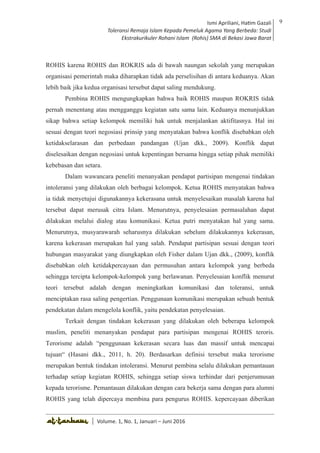 Volume 1. No. 1, Januari-Juni 2016 ISSN: 2527-8231 (P)
ISSN: 2527-8177 (E)
JURNAL KAJIAN KEPENDIDIKAN ISLAM
DEWAN REDAKSI
Editor In Chief
Retno Wahyuningsih, IAIN Surakarta
Editorial Board
Ismail Suardi Wekke, STAIN Sorong
Al Makin, UIN Sunan Kalijaga Yogyakarta
Ibnu Hadjar, UIN Walisongo, Semarang
Akif Khilmiyah, Universitas Muhammadiyah Yogyakarta
Aisiah, Universitas Negeri Padang
Volume. 1, No. 1, Januari – Juni 2016
9Ismi Apriliani, Hatim Gazali
Toleransi Remaja Islam Kepada Pemeluk Agama Yang Berbeda: Studi
Ekstrakurikuler Rohani Islam (Rohis) SMA di Bekasi Jawa Barat
Ismi Apriliani, Hatim Gazali
Toleransi Remaja Islam Kepada Pemeluk Agama Yang Berbeda: Studi
Ekstrakurikuler Rohani Islam (Rohis) SMA di Bekasi Jawa Barat
9
│ Volume. 1, No. 1, Januari – Juni 2016
ROHIS karena ROHIS dan ROKRIS ada di bawah naungan sekolah yang merupakan
organisasi pemerintah maka diharapkan tidak ada perselisihan di antara keduanya. Akan
lebih baik jika kedua organisasi tersebut dapat saling mendukung.
Pembina ROHIS mengungkapkan bahwa baik ROHIS maupun ROKRIS tidak
pernah menentang atau mengganggu kegiatan satu sama lain. Keduanya menunjukkan
sikap bahwa setiap kelompok memiliki hak untuk menjalankan aktifitasnya. Hal ini
sesuai dengan teori negosiasi prinsip yang menyatakan bahwa konflik disebabkan oleh
ketidakselarasan dan perbedaan pandangan (Ujan dkk., 2009). Konflik dapat
diselesaikan dengan negosiasi untuk kepentingan bersama hingga setiap pihak memiliki
kebebasan dan setara.
Dalam wawancara peneliti menanyakan pendapat partisipan mengenai tindakan
intoleransi yang dilakukan oleh berbagai kelompok. Ketua ROHIS menyatakan bahwa
ia tidak menyetujui digunakannya kekerasana untuk menyelesaikan masalah karena hal
tersebut dapat merusak citra Islam. Menurutnya, penyelesaian permasalahan dapat
dilakukan melalui dialog atau komunikasi. Ketua putri menyatakan hal yang sama.
Menurutnya, musyarawarah seharusnya dilakukan sebelum dilakukannya kekerasan,
karena kekerasan merupakan hal yang salah. Pendapat partisipan sesuai dengan teori
hubungan masyarakat yang diungkapkan oleh Fisher dalam Ujan dkk., (2009), konflik
disebabkan oleh ketidakpercayaan dan permusuhan antara kelompok yang berbeda
sehingga tercipta kelompok-kelompok yang berlawanan. Penyelesaian konflik menurut
teori tersebut adalah dengan meningkatkan komunikasi dan toleransi, untuk
menciptakan rasa saling pengertian. Penggunaan komunikasi merupakan sebuah bentuk
pendekatan dalam mengelola konflik, yaitu pendekatan penyelesaian.
Terkait dengan tindakan kekerasan yang dilakukan oleh beberapa kelompok
muslim, peneliti menanyakan pendapat para partisipan mengenai ROHIS teroris.
Terorisme adalah “penggunaan kekerasan secara luas dan massif untuk mencapai
tujuan“ (Hasani dkk., 2011, h. 20). Berdasarkan definisi tersebut maka terorisme
merupakan bentuk tindakan intoleransi. Menurut pembina selalu dilakukan pemantauan
terhadap setiap kegiatan ROHIS, sehingga setiap siswa terhindar dari penjerumusan
kepada terorisme. Pemantauan dilakukan dengan cara bekerja sama dengan para alumni
ROHIS yang telah dipercaya membina para pengurus ROHIS. kepercayaan diberikan
 