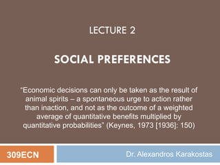 LECTURE 2
SOCIAL PREFERENCES
309ECN Dr. Alexandros Karakostas
“Economic decisions can only be taken as the result of
animal spirits – a spontaneous urge to action rather
than inaction, and not as the outcome of a weighted
average of quantitative benefits multiplied by
quantitative probabilities” (Keynes, 1973 [1936]: 150)
 