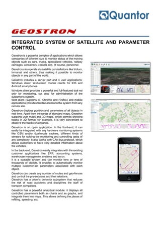 Geostron
INTEGRATED SYSTEM OF SATELLITE AND PARAMETER
CONTROL
Geostron is a powerful complex of applications which allows
companies of different size to monitor status of the moving
objects such as cars, trucks, specialized vehicles, railway
carriages, containers, vessels and, of course, personnel.
Geostron can operate via satellite constellations like Iridium,
Inmarsat and others, thus making it possible to monitor
objects in any part of the world.
Geostron includes a server part and 4 user applications:
Windows client, Web-client, mobile clients for IOS and
Android smartphones.
Windows client provides a powerful and full-featured tool not
only for monitoring, but also for administration of the
customer’s system.
Web-client (supports IE, Chrome and Firefox) and mobile
applications provides flexible access to the system from any
remote site.
Geostron displays position and parameters of all objects in
real time. Apart from the range of standard maps, Geostron
supports user maps and 3D maps, which permits showing
tracks in 3D format, for example, it is very convenient to
observe the tracks of airplanes.
Geostron is an open application. In the front-end, it can
easily be integrated with any hardware monitoring systems
like GSM and/or dual-mode trackers, different kinds of
sensors for solving the monitoring and controlling tasks of
any complexity. It also works with CAN-bus protocol, which
allows customers to have very detailed information about
the vehicles.
In the back-end, Geostron easily integrates with the existing
customer applications like ERP, accounting systems,
warehouse management systems and so on.
It is a scalable system and can monitor tens or tens of
thousands of objects. It enables to automatically monitor
multiple customer-set parameters associated with each
object.
Geostron can create any number of routes and geo-fences
and control the pre-set rules and their relations.
Geostron has a driver’s behavior subsystem that reduces
the risk of road accidents and disciplines the staff of
transport companies.
Geostron has a powerful analytical module: it displays all
controlled parameters both as charts and as graphs, and
integrate them into maps. This allows defining the places of
refilling, speeding, etc.
 