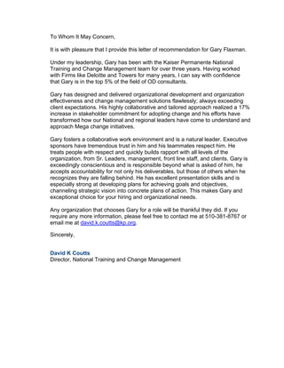To Whom It May Concern,
It is with pleasure that I provide this letter of recommendation for Gary Flaxman.
Under my leadership, Gary has been with the Kaiser Permanente National
Training and Change Management team for over three years. Having worked
with Firms like Deloitte and Towers for many years, I can say with confidence
that Gary is in the top 5% of the field of OD consultants.
Gary has designed and delivered organizational development and organization
effectiveness and change management solutions flawlessly; always exceeding
client expectations. His highly collaborative and tailored approach realized a 17%
increase in stakeholder commitment for adopting change and his efforts have
transformed how our National and regional leaders have come to understand and
approach Mega change initiatives.
Gary fosters a collaborative work environment and is a natural leader. Executive
sponsors have tremendous trust in him and his teammates respect him. He
treats people with respect and quickly builds rapport with all levels of the
organization, from Sr. Leaders, management, front line staff, and clients. Gary is
exceedingly conscientious and is responsible beyond what is asked of him, he
accepts accountability for not only his deliverables, but those of others when he
recognizes they are falling behind. He has excellent presentation skills and is
especially strong at developing plans for achieving goals and objectives,
channeling strategic vision into concrete plans of action. This makes Gary and
exceptional choice for your hiring and organizational needs.
Any organization that chooses Gary for a role will be thankful they did. If you
require any more information, please feel free to contact me at 510-381-8767 or
email me at david.k.coutts@kp.org.
Sincerely,
David K Coutts
Director, National Training and Change Management
 
 