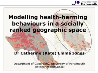 Modelling health-harming behaviours in a socially ranked geographic space  Dr Catherine (Kate) Emma Jones  Department of Geography, University of Portsmouth  kate.jones@ucl.ac.uk 