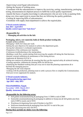 Page 2 of 2
-Supervising Loreal Egypt subcontractors.
-Setting the layouts of working areas.
-Coordinate with the subcontractors to improve the receiving, sorting, manufacturing, packaging,
testing, documentation & shipment process to fulfill the Loreal quality requirements.
-transfer the basics of quality knowledge to subcontractors who are new in the co-packing field,
doing very close supervision to ensure that they are following the quality guidelines.
-Creating & improving KPIs of subcontractors.
-Coordinate with supply chain department to achieve the required plan.
L'Oreal cosmetic industry.
July 2013 –April 2014
Quality control supervisor “task force”
-Responsible for
Managing all activities in the lab:
Packaging, micro, raw material, bulk & finish product testing lab.
Examples of these activities:
-Managing 3 shifts for 6 days per week.
-Setting the year objectives for analysts to achieve the department goals.
-Saving the Laboratory’s overheads requirements.
-Preparation of the continuous new launches.
-Continuous troubleshooting at the startup phase.
-Building a work flow system starting from receiving the samples till taking the final decision.
-Internal, external calibration & maintenance of the testing devices.
-Implement & Maintain GLP & 5s.
-Hiring new analysts & technicians & ensuring that they get the required safety & technical training.
-Creating operation, calibration & cleaning SOPs for lab devices.
-identifying the Standard working time per every test to meet the planning expectations & to
facilitate the managing process.
-Managing the lab waste disposal.
-working with the production, planning team to settle a process flow to simplify the Communication.
-End year review (appraisal) for analysts.
L'Oreal cosmetic industry.
Toll manufacturing supervisor
Apr 2013 –July 2013
GlaxoSmithKline, Egypt.
November’ 2008- March 2013
Quality Assurance Officer
-Responsible for the following areas:
 Soft gelatin area(manufacturing & packaging) from 11/2008 to mid of 2009.
 Semisolids area(manufacturing & packaging) in addition to Syrup area & Soft gelatin area from
mid of 2009 to nearly end of 2010.
 Warehouse & dispensing from end of October to Jan/2011.
 Solid area (manufacturing & packaging) from Jan/2011 to end of the year.
 Solid processing area since Jan/2012.
During these periods my duties were the following:
 
