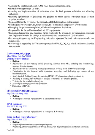 Page 3 of 2
Assuring the implementation of cGMP rules through area monitoring.
Internal auditing through L1 audit.
Assuring the implementation of validation plans for both process validation and cleaning
validation.
Ensuring optimization of processes and projects to reach desired efficiency level to meet
required standards.
Responsible for the revision of the production B.R before release to the market.
Creating and reviewing SOPs, batch records, bill of materials and product specifications.
Managing the products complaints, OOSs and the process deviations.
Responsible for the calibration check of IPC equipments.
Raising and approving any change as per its relation to the area under my supervision to assure
that implementation of the change is under control and complies with GMP standards.
Reviewing & approving the Engineering calibration reports of the devices in any area under my
supervision.
Reviewing & approving the Validation protocols (URS,IQ,OQ,PQ, initial validation &device
assessment)
GlaxoSmithKline, Egypt.
May’ 2006- October’ 2008
Quality control analyst
 Duties:
 Responsible for the stability stores (receiving samples from Q.A, entering and withdrawing
samples from the stores).
 Responsible for the laboratory balances ( calibration ,weekly check and troubleshooting).
 Participation in the internal audit execution, reporting, and following up closure of the
recommendation.
 Analysis of all finished dosage forms using HPLC, UV, dissolution, disintegration tester.
 Assisting in creating new methods of analysis to facilitate the analysis process.
 Training for the newly hired analysts.
* Assisting in managing the stability section.
* Calibration of HPLC.
SCHERING-PLOUGH Company
July 2005 till May 2006
 Duties:
 Working as a medical representative in El-mohandisin city.
EPCI Company
Feb 2005 till July 2005
 Duties:
 Working as a medical representative in Heliopolis & Nasr city.
Cairo medical center pharmacy
July 2004 till Feb 2005
 Duties:
 Dispensing both inpatient & outpatient prescriptions.
 Purchasing & following up the stock through dealing with the pharmaceutical distribution companies.
 