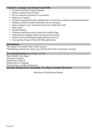 Page 4 of 2
Computer, Languages and Interpersonal Skills:
 Excellent command of English language.
 Business, quality & time oriented.
 Put my customer at the heart of every decision.
 High sense of urgency.
 Excellent communication skills implemented to overcome the working environment bureaucracy.
 Building excellent & trustful relationship with my colleagues.
 Enjoy working in a new environment with a new collaborative staff.
 Hard worker.
 Flexible thinking.
 Continuous identifying ways to improve & simplify things.
 High desire for changing working environment to the better.
 Familiar with Good Manufacturing& Laboratory Practices.
 Very good knowledge of Microsoft Office applications.
Achievement
*The analyst of the month 4 times within one year.
*Outstanding evaluation for 2 times, once in the lab & the other in the quality assurance.
Personal Information: Date of Birth: 12/2/1982.
Place of Birth: Cairo, Egypt.
Nationality: Egyptian.
Marital Status: Married.
Military Service: Exempted.
Driving license: available & private car.
Interests: Playing soccer, Swimming, Travelling & friendly Discussion
References Furnished upon Request
 