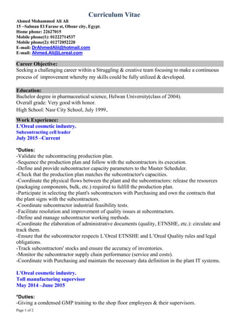 Page 1 of 2
Curriculum Vitae
Ahmed Mohammed Ali Ali
15 –Salman El Farase st, Obour city, Egypt.
Home phone: 22627015
Mobile phone(1): 01222714537
Mobile phone(2): 01272052220
E-mail: DrAhmedAlii@hotmail.com
E-mail: Ahmed.Ali@Loreal.com
Career Objective:
Seeking a challenging career within a Struggling & creative team focusing to make a continuous
process of improvement whereby my skills could be fully utilized & developed.
Education:
Bachelor degree in pharmaceutical science, Helwan University(class of 2004).
Overall grade: Very good with honor.
High School: Nasr City School, July 1999.
Work Experience:
L'Oreal cosmetic industry.
Subcontracting cell leader
July 2015 –Current
*Duties:
-Validate the subcontracting production plan.
-Sequence the production plan and follow with the subcontractors its execution.
-Define and provide subcontractor capacity parameters to the Master Scheduler.
-Check that the production plan matches the subcontractor's capacities.
-Coordinate the physical flows between the plant and the subcontractors: release the resources
(packaging components, bulk, etc.) required to fulfill the production plan.
-Participate in selecting the plant's subcontractors with Purchasing and own the contracts that
the plant signs with the subcontractors.
-Coordinate subcontractor industrial feasibility tests.
-Facilitate resolution and improvement of quality issues at subcontractors.
-Define and manage subcontractor working methods.
-Coordinate the elaboration of administrative documents (quality, ETNSHE, etc.): circulate and
track them.
-Ensure that the subcontractor respects L’Oreal ETNSHE and L’Oreal Quality rules and legal
obligations.
-Track subcontractors' stocks and ensure the accuracy of inventories.
-Monitor the subcontractor supply chain performance (service and costs).
-Coordinate with Purchasing and maintain the necessary data definition in the plant IT systems.
L'Oreal cosmetic industry.
Toll manufacturing supervisor
May 2014 –June 2015
*Duties:
-Giving a condensed GMP training to the shop floor employees & their supervisors.
 