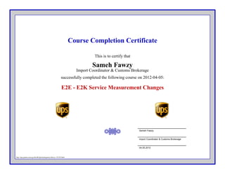 Course Completion Certificate
This is to certify that
Import Coordinator & Customs Brokerage
successfully completed the following course on 2012-04-05:
Sameh Fawzy
E2E - E2K Service Measurement Changes
Sameh Fawzy
Import Coordinator & Customs Brokerage
04.05.2012
http://ups.gistnet.com/cgi-bin/db/ilp/trainingentry/sfawzy-125743.html
 