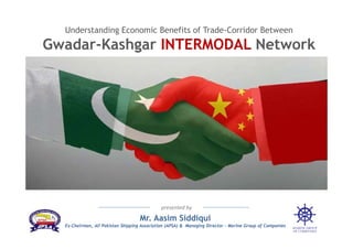 Understanding Economic Benefits of Trade-Corridor Between
Gwadar-Kashgar INTERMODAL Network
Mr. Aasim Siddiqui
Ex-Chairman, All Pakistan Shipping Association (APSA) & Managing Director – Marine Group of Companies
presented by
 