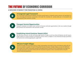 THE FUTURE OF ECONOMIC CORRIDOR
A WIN-WIN SYNERGY FOR PAKISTAN & CHINA
A Congenial Legal Framework
The cross‐border trade between Pakistan and China would require a congenial custom policies and regulations so
as to encourage the business community in the both the countries to actively take part in the growth and
development of this economic corridor.
>
Efficient Freight Villages
Ideally the facility will be located close to a major metropolitan areas both in China and Pakistan which will also 
serve as a market or supplier of much of the goods that pass through. A freight village can raise the likelihood 
that smaller firms utilize intermodal transport and opportunity for shared services is potentially very large and 
can range from those associated strictly with the movement of goods to those associated with serving the 
nearby residential population.
>
Transport Service Opportunities
Transport companies can explore more avenues of business and seek opportunities in the new markets through
joint ventures and investments in this economic corridor
Transport Service Opportunities
Transport companies can explore more avenues of business and seek opportunities in the new markets through
joint ventures and investments in this economic corridor>
Establishing Inland Container Depots (ICDs)
The Pak‐China economic corridor will bring huge volume of cargo to and from China & Pakistan and will require
freight stations at various locations to bring port services closer to shippers in the hinterland through specialized
rail‐road services and decongesting the cargo traffic.
Establishing Inland Container Depots (ICDs)
The Pak‐China economic corridor will bring huge volume of cargo to and from China & Pakistan and will require
freight stations at various locations to bring port services closer to shippers in the hinterland through specialized
rail‐road services and decongesting the cargo traffic.
>
 